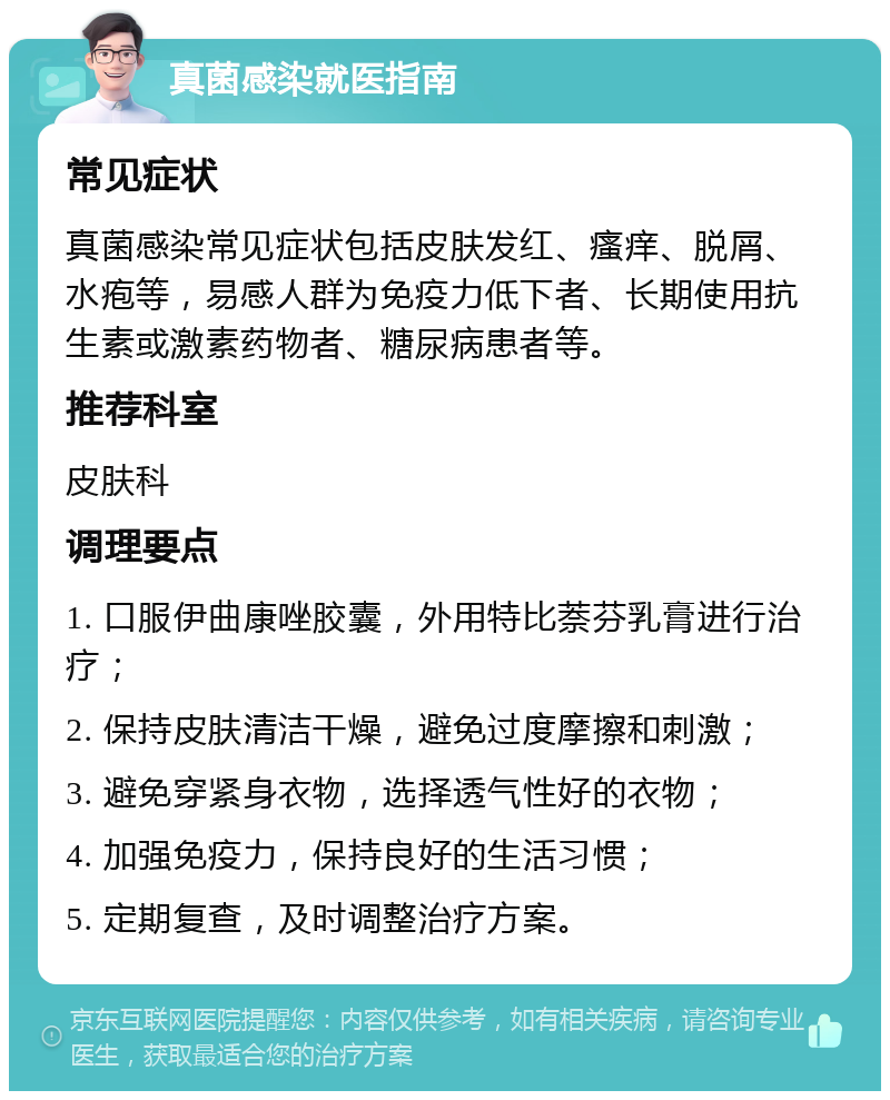 真菌感染就医指南 常见症状 真菌感染常见症状包括皮肤发红、瘙痒、脱屑、水疱等，易感人群为免疫力低下者、长期使用抗生素或激素药物者、糖尿病患者等。 推荐科室 皮肤科 调理要点 1. 口服伊曲康唑胶囊，外用特比萘芬乳膏进行治疗； 2. 保持皮肤清洁干燥，避免过度摩擦和刺激； 3. 避免穿紧身衣物，选择透气性好的衣物； 4. 加强免疫力，保持良好的生活习惯； 5. 定期复查，及时调整治疗方案。