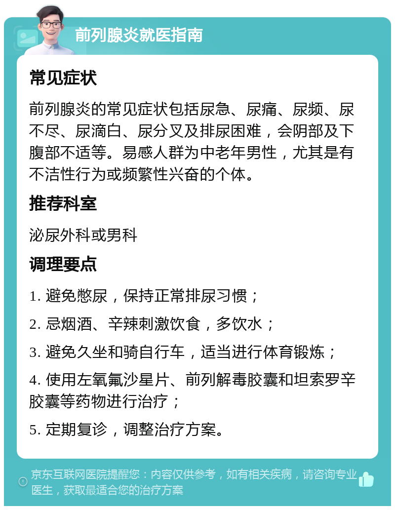 前列腺炎就医指南 常见症状 前列腺炎的常见症状包括尿急、尿痛、尿频、尿不尽、尿滴白、尿分叉及排尿困难，会阴部及下腹部不适等。易感人群为中老年男性，尤其是有不洁性行为或频繁性兴奋的个体。 推荐科室 泌尿外科或男科 调理要点 1. 避免憋尿，保持正常排尿习惯； 2. 忌烟酒、辛辣刺激饮食，多饮水； 3. 避免久坐和骑自行车，适当进行体育锻炼； 4. 使用左氧氟沙星片、前列解毒胶囊和坦索罗辛胶囊等药物进行治疗； 5. 定期复诊，调整治疗方案。