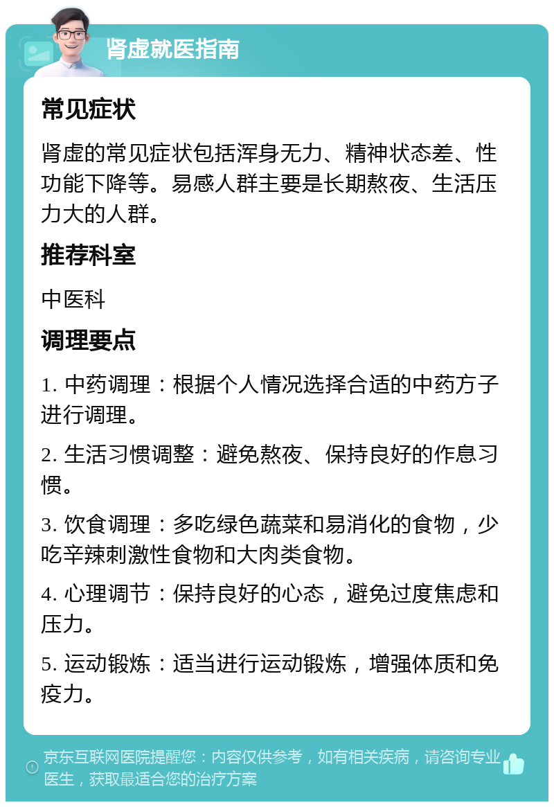 肾虚就医指南 常见症状 肾虚的常见症状包括浑身无力、精神状态差、性功能下降等。易感人群主要是长期熬夜、生活压力大的人群。 推荐科室 中医科 调理要点 1. 中药调理：根据个人情况选择合适的中药方子进行调理。 2. 生活习惯调整：避免熬夜、保持良好的作息习惯。 3. 饮食调理：多吃绿色蔬菜和易消化的食物，少吃辛辣刺激性食物和大肉类食物。 4. 心理调节：保持良好的心态，避免过度焦虑和压力。 5. 运动锻炼：适当进行运动锻炼，增强体质和免疫力。