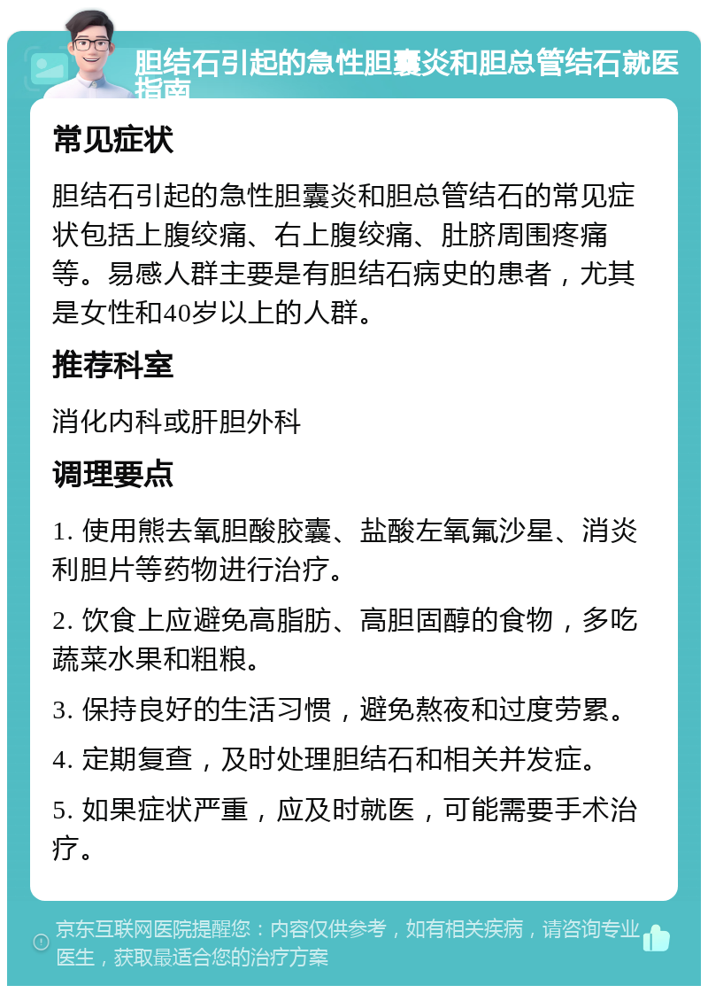 胆结石引起的急性胆囊炎和胆总管结石就医指南 常见症状 胆结石引起的急性胆囊炎和胆总管结石的常见症状包括上腹绞痛、右上腹绞痛、肚脐周围疼痛等。易感人群主要是有胆结石病史的患者，尤其是女性和40岁以上的人群。 推荐科室 消化内科或肝胆外科 调理要点 1. 使用熊去氧胆酸胶囊、盐酸左氧氟沙星、消炎利胆片等药物进行治疗。 2. 饮食上应避免高脂肪、高胆固醇的食物，多吃蔬菜水果和粗粮。 3. 保持良好的生活习惯，避免熬夜和过度劳累。 4. 定期复查，及时处理胆结石和相关并发症。 5. 如果症状严重，应及时就医，可能需要手术治疗。