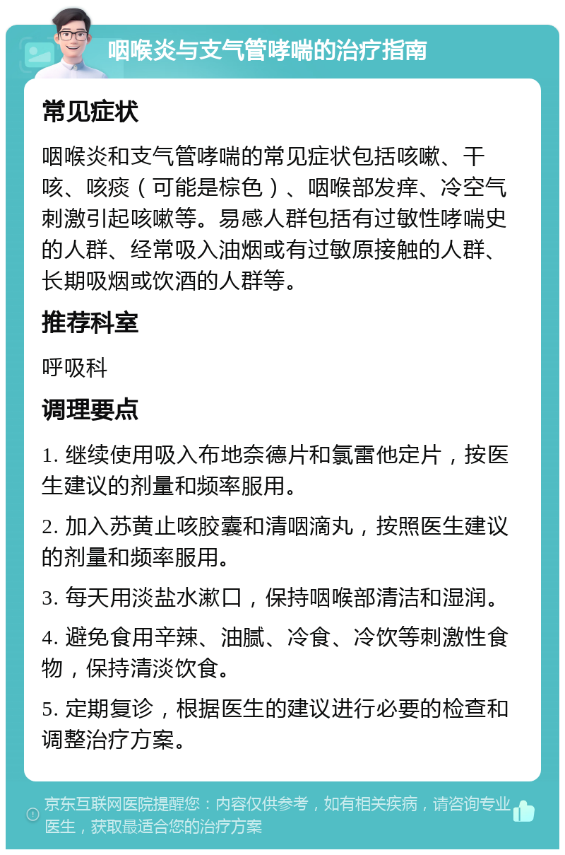 咽喉炎与支气管哮喘的治疗指南 常见症状 咽喉炎和支气管哮喘的常见症状包括咳嗽、干咳、咳痰（可能是棕色）、咽喉部发痒、冷空气刺激引起咳嗽等。易感人群包括有过敏性哮喘史的人群、经常吸入油烟或有过敏原接触的人群、长期吸烟或饮酒的人群等。 推荐科室 呼吸科 调理要点 1. 继续使用吸入布地奈德片和氯雷他定片，按医生建议的剂量和频率服用。 2. 加入苏黄止咳胶囊和清咽滴丸，按照医生建议的剂量和频率服用。 3. 每天用淡盐水漱口，保持咽喉部清洁和湿润。 4. 避免食用辛辣、油腻、冷食、冷饮等刺激性食物，保持清淡饮食。 5. 定期复诊，根据医生的建议进行必要的检查和调整治疗方案。