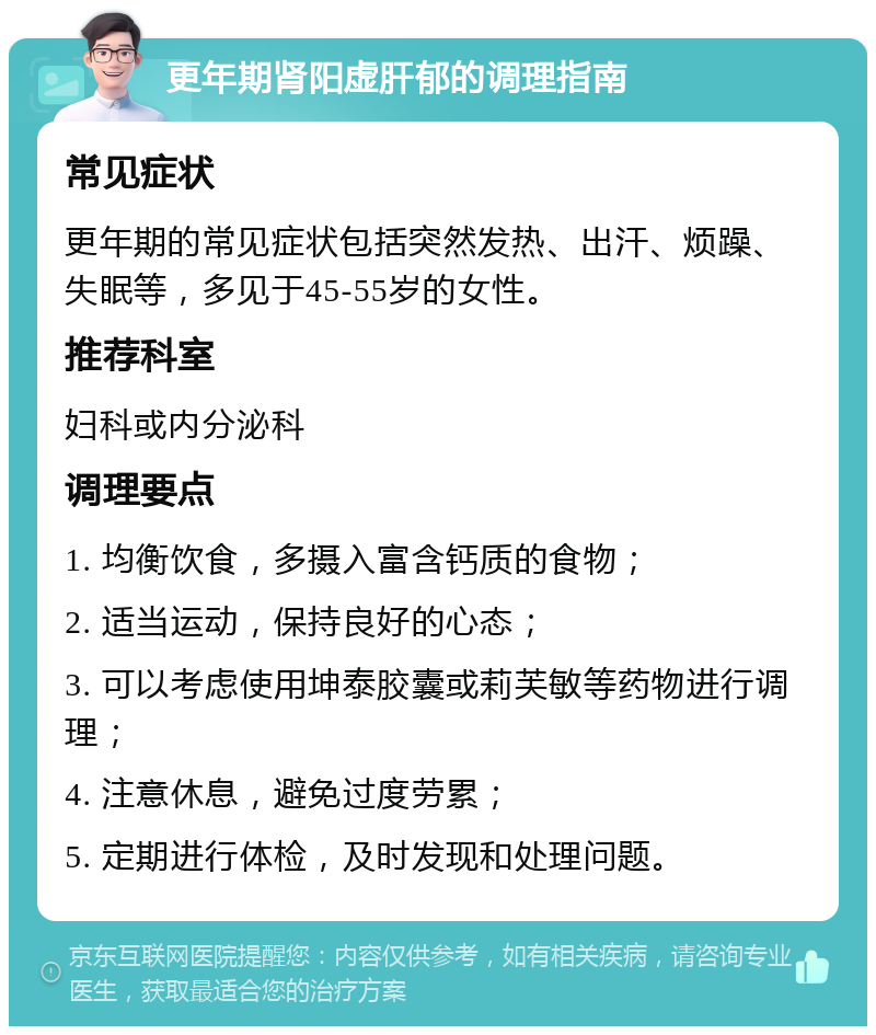 更年期肾阳虚肝郁的调理指南 常见症状 更年期的常见症状包括突然发热、出汗、烦躁、失眠等，多见于45-55岁的女性。 推荐科室 妇科或内分泌科 调理要点 1. 均衡饮食，多摄入富含钙质的食物； 2. 适当运动，保持良好的心态； 3. 可以考虑使用坤泰胶囊或莉芙敏等药物进行调理； 4. 注意休息，避免过度劳累； 5. 定期进行体检，及时发现和处理问题。