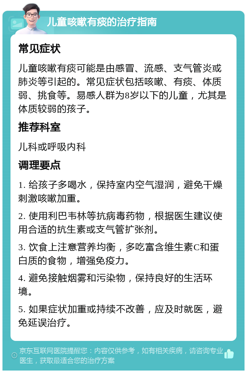 儿童咳嗽有痰的治疗指南 常见症状 儿童咳嗽有痰可能是由感冒、流感、支气管炎或肺炎等引起的。常见症状包括咳嗽、有痰、体质弱、挑食等。易感人群为8岁以下的儿童，尤其是体质较弱的孩子。 推荐科室 儿科或呼吸内科 调理要点 1. 给孩子多喝水，保持室内空气湿润，避免干燥刺激咳嗽加重。 2. 使用利巴韦林等抗病毒药物，根据医生建议使用合适的抗生素或支气管扩张剂。 3. 饮食上注意营养均衡，多吃富含维生素C和蛋白质的食物，增强免疫力。 4. 避免接触烟雾和污染物，保持良好的生活环境。 5. 如果症状加重或持续不改善，应及时就医，避免延误治疗。