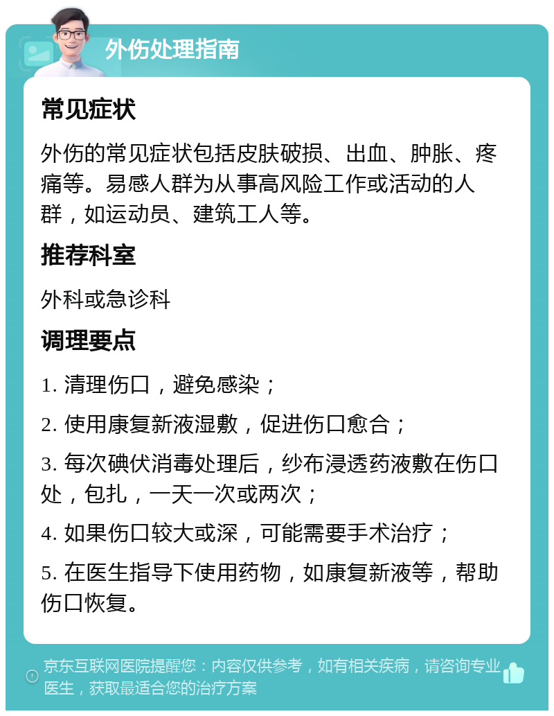 外伤处理指南 常见症状 外伤的常见症状包括皮肤破损、出血、肿胀、疼痛等。易感人群为从事高风险工作或活动的人群，如运动员、建筑工人等。 推荐科室 外科或急诊科 调理要点 1. 清理伤口，避免感染； 2. 使用康复新液湿敷，促进伤口愈合； 3. 每次碘伏消毒处理后，纱布浸透药液敷在伤口处，包扎，一天一次或两次； 4. 如果伤口较大或深，可能需要手术治疗； 5. 在医生指导下使用药物，如康复新液等，帮助伤口恢复。