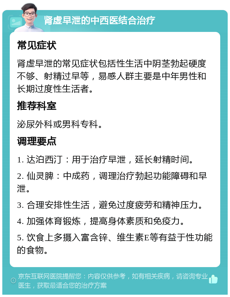 肾虚早泄的中西医结合治疗 常见症状 肾虚早泄的常见症状包括性生活中阴茎勃起硬度不够、射精过早等，易感人群主要是中年男性和长期过度性生活者。 推荐科室 泌尿外科或男科专科。 调理要点 1. 达泊西汀：用于治疗早泄，延长射精时间。 2. 仙灵脾：中成药，调理治疗勃起功能障碍和早泄。 3. 合理安排性生活，避免过度疲劳和精神压力。 4. 加强体育锻炼，提高身体素质和免疫力。 5. 饮食上多摄入富含锌、维生素E等有益于性功能的食物。