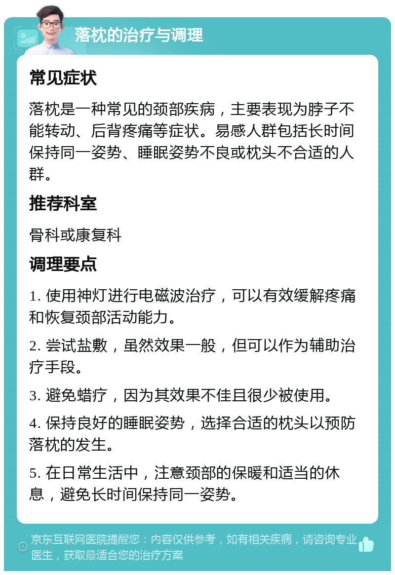 落枕的治疗与调理 常见症状 落枕是一种常见的颈部疾病，主要表现为脖子不能转动、后背疼痛等症状。易感人群包括长时间保持同一姿势、睡眠姿势不良或枕头不合适的人群。 推荐科室 骨科或康复科 调理要点 1. 使用神灯进行电磁波治疗，可以有效缓解疼痛和恢复颈部活动能力。 2. 尝试盐敷，虽然效果一般，但可以作为辅助治疗手段。 3. 避免蜡疗，因为其效果不佳且很少被使用。 4. 保持良好的睡眠姿势，选择合适的枕头以预防落枕的发生。 5. 在日常生活中，注意颈部的保暖和适当的休息，避免长时间保持同一姿势。