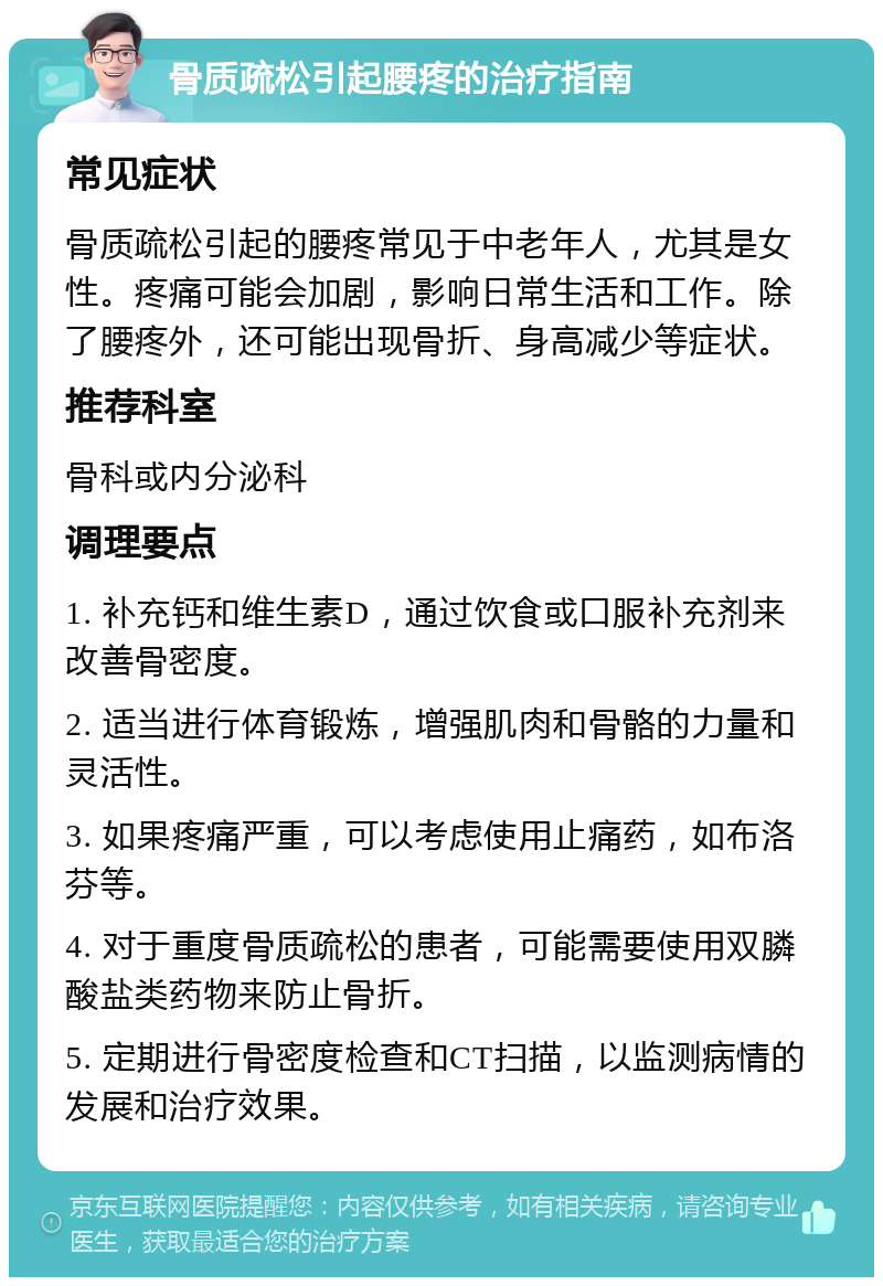 骨质疏松引起腰疼的治疗指南 常见症状 骨质疏松引起的腰疼常见于中老年人，尤其是女性。疼痛可能会加剧，影响日常生活和工作。除了腰疼外，还可能出现骨折、身高减少等症状。 推荐科室 骨科或内分泌科 调理要点 1. 补充钙和维生素D，通过饮食或口服补充剂来改善骨密度。 2. 适当进行体育锻炼，增强肌肉和骨骼的力量和灵活性。 3. 如果疼痛严重，可以考虑使用止痛药，如布洛芬等。 4. 对于重度骨质疏松的患者，可能需要使用双膦酸盐类药物来防止骨折。 5. 定期进行骨密度检查和CT扫描，以监测病情的发展和治疗效果。