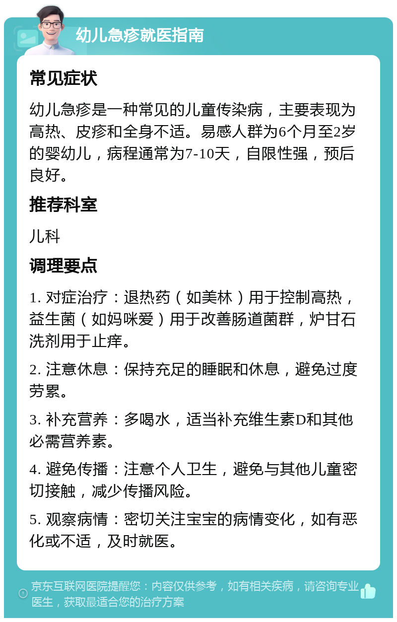 幼儿急疹就医指南 常见症状 幼儿急疹是一种常见的儿童传染病，主要表现为高热、皮疹和全身不适。易感人群为6个月至2岁的婴幼儿，病程通常为7-10天，自限性强，预后良好。 推荐科室 儿科 调理要点 1. 对症治疗：退热药（如美林）用于控制高热，益生菌（如妈咪爱）用于改善肠道菌群，炉甘石洗剂用于止痒。 2. 注意休息：保持充足的睡眠和休息，避免过度劳累。 3. 补充营养：多喝水，适当补充维生素D和其他必需营养素。 4. 避免传播：注意个人卫生，避免与其他儿童密切接触，减少传播风险。 5. 观察病情：密切关注宝宝的病情变化，如有恶化或不适，及时就医。