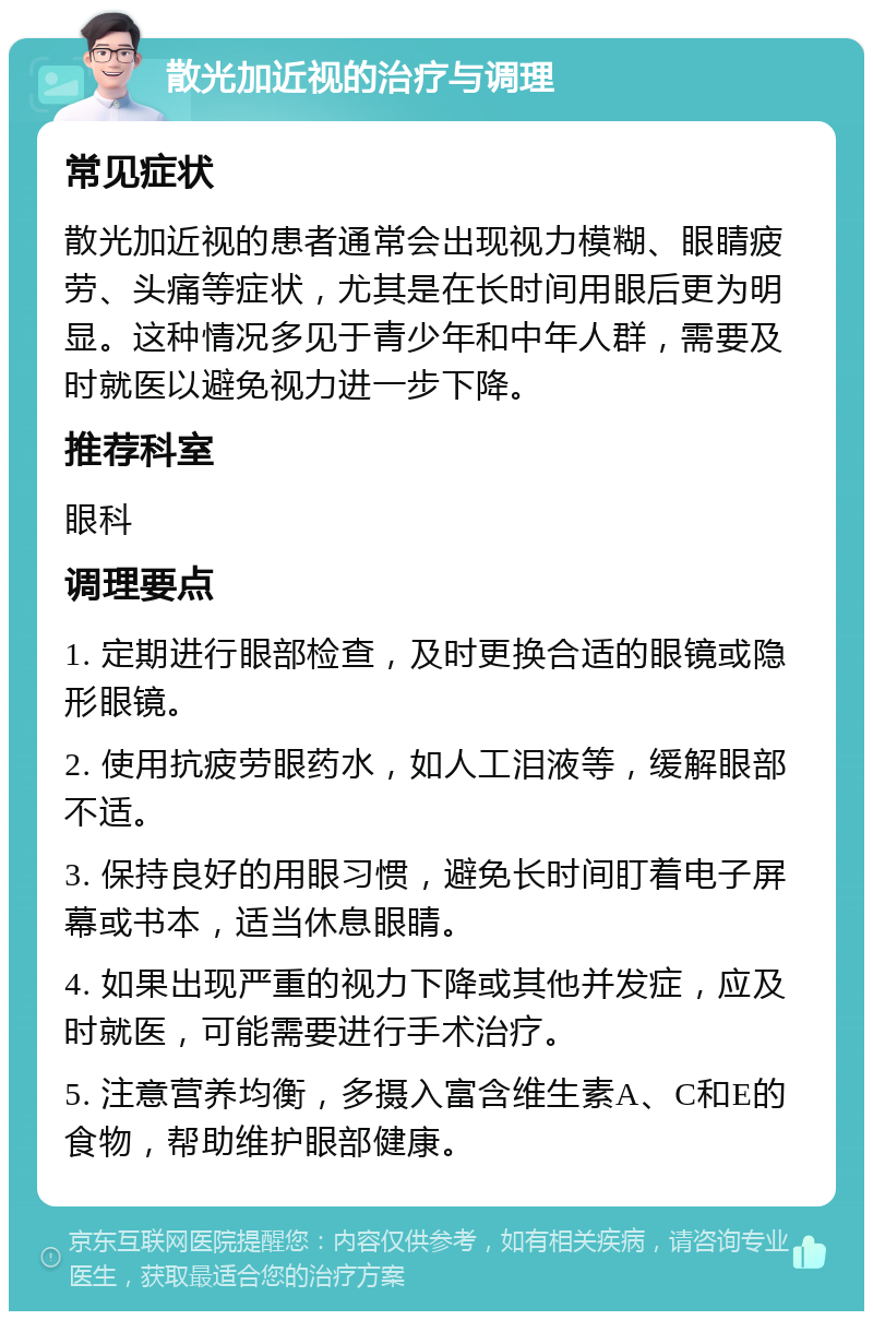 散光加近视的治疗与调理 常见症状 散光加近视的患者通常会出现视力模糊、眼睛疲劳、头痛等症状，尤其是在长时间用眼后更为明显。这种情况多见于青少年和中年人群，需要及时就医以避免视力进一步下降。 推荐科室 眼科 调理要点 1. 定期进行眼部检查，及时更换合适的眼镜或隐形眼镜。 2. 使用抗疲劳眼药水，如人工泪液等，缓解眼部不适。 3. 保持良好的用眼习惯，避免长时间盯着电子屏幕或书本，适当休息眼睛。 4. 如果出现严重的视力下降或其他并发症，应及时就医，可能需要进行手术治疗。 5. 注意营养均衡，多摄入富含维生素A、C和E的食物，帮助维护眼部健康。