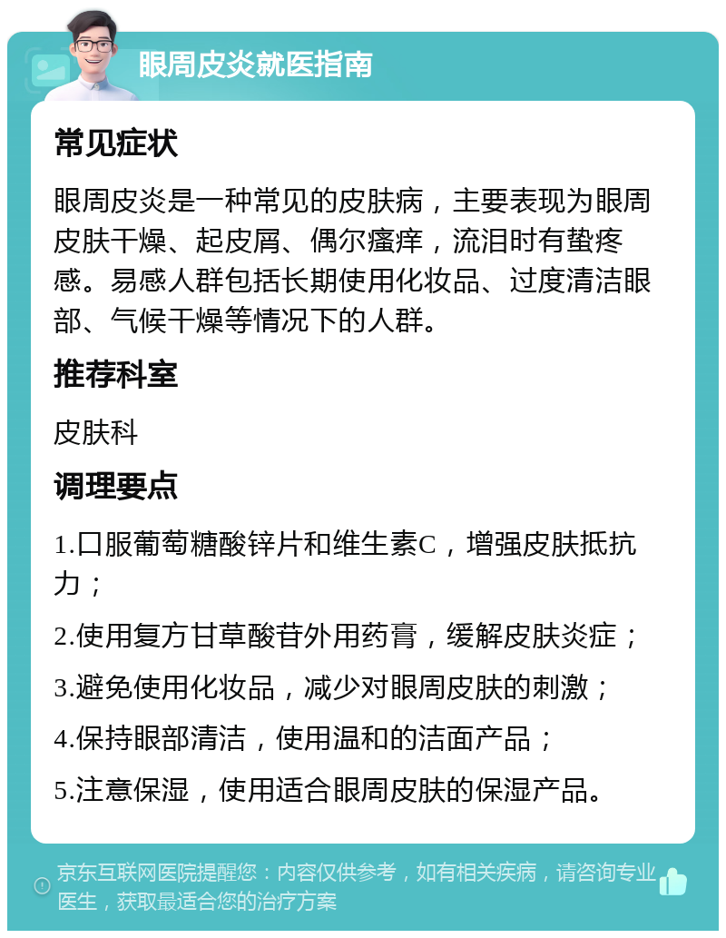 眼周皮炎就医指南 常见症状 眼周皮炎是一种常见的皮肤病，主要表现为眼周皮肤干燥、起皮屑、偶尔瘙痒，流泪时有蛰疼感。易感人群包括长期使用化妆品、过度清洁眼部、气候干燥等情况下的人群。 推荐科室 皮肤科 调理要点 1.口服葡萄糖酸锌片和维生素C，增强皮肤抵抗力； 2.使用复方甘草酸苷外用药膏，缓解皮肤炎症； 3.避免使用化妆品，减少对眼周皮肤的刺激； 4.保持眼部清洁，使用温和的洁面产品； 5.注意保湿，使用适合眼周皮肤的保湿产品。