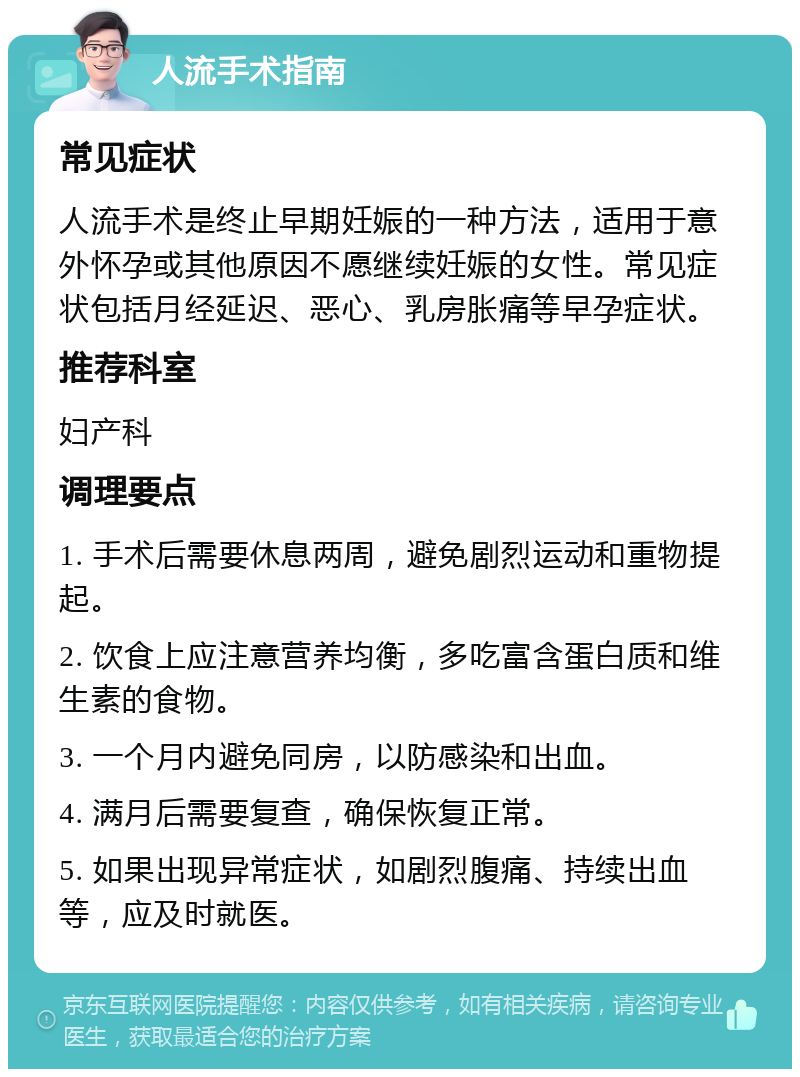 人流手术指南 常见症状 人流手术是终止早期妊娠的一种方法，适用于意外怀孕或其他原因不愿继续妊娠的女性。常见症状包括月经延迟、恶心、乳房胀痛等早孕症状。 推荐科室 妇产科 调理要点 1. 手术后需要休息两周，避免剧烈运动和重物提起。 2. 饮食上应注意营养均衡，多吃富含蛋白质和维生素的食物。 3. 一个月内避免同房，以防感染和出血。 4. 满月后需要复查，确保恢复正常。 5. 如果出现异常症状，如剧烈腹痛、持续出血等，应及时就医。