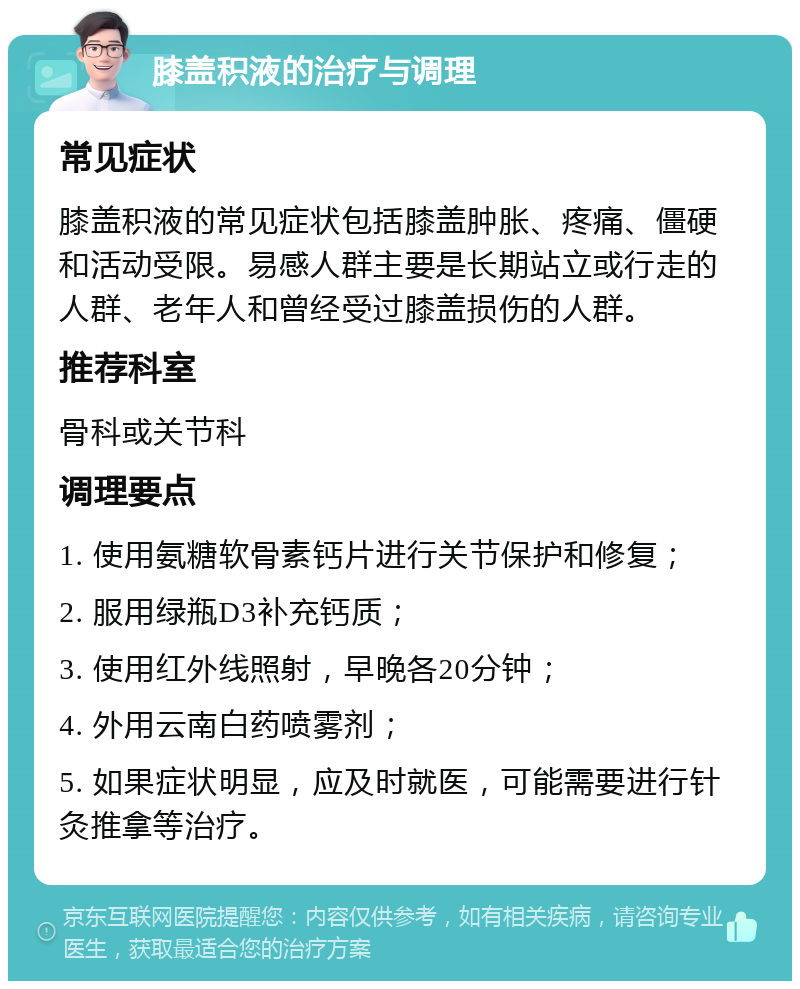 膝盖积液的治疗与调理 常见症状 膝盖积液的常见症状包括膝盖肿胀、疼痛、僵硬和活动受限。易感人群主要是长期站立或行走的人群、老年人和曾经受过膝盖损伤的人群。 推荐科室 骨科或关节科 调理要点 1. 使用氨糖软骨素钙片进行关节保护和修复； 2. 服用绿瓶D3补充钙质； 3. 使用红外线照射，早晚各20分钟； 4. 外用云南白药喷雾剂； 5. 如果症状明显，应及时就医，可能需要进行针灸推拿等治疗。