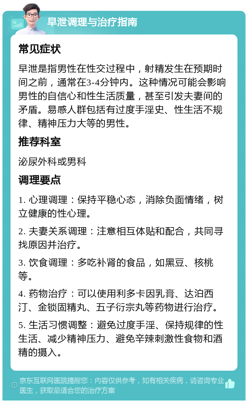 早泄调理与治疗指南 常见症状 早泄是指男性在性交过程中，射精发生在预期时间之前，通常在3-4分钟内。这种情况可能会影响男性的自信心和性生活质量，甚至引发夫妻间的矛盾。易感人群包括有过度手淫史、性生活不规律、精神压力大等的男性。 推荐科室 泌尿外科或男科 调理要点 1. 心理调理：保持平稳心态，消除负面情绪，树立健康的性心理。 2. 夫妻关系调理：注意相互体贴和配合，共同寻找原因并治疗。 3. 饮食调理：多吃补肾的食品，如黑豆、核桃等。 4. 药物治疗：可以使用利多卡因乳膏、达泊西汀、金锁固精丸、五子衍宗丸等药物进行治疗。 5. 生活习惯调整：避免过度手淫、保持规律的性生活、减少精神压力、避免辛辣刺激性食物和酒精的摄入。