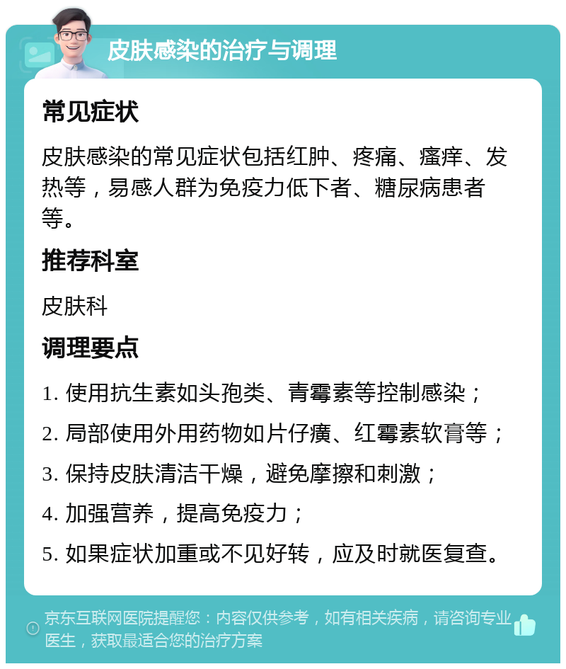 皮肤感染的治疗与调理 常见症状 皮肤感染的常见症状包括红肿、疼痛、瘙痒、发热等，易感人群为免疫力低下者、糖尿病患者等。 推荐科室 皮肤科 调理要点 1. 使用抗生素如头孢类、青霉素等控制感染； 2. 局部使用外用药物如片仔癀、红霉素软膏等； 3. 保持皮肤清洁干燥，避免摩擦和刺激； 4. 加强营养，提高免疫力； 5. 如果症状加重或不见好转，应及时就医复查。