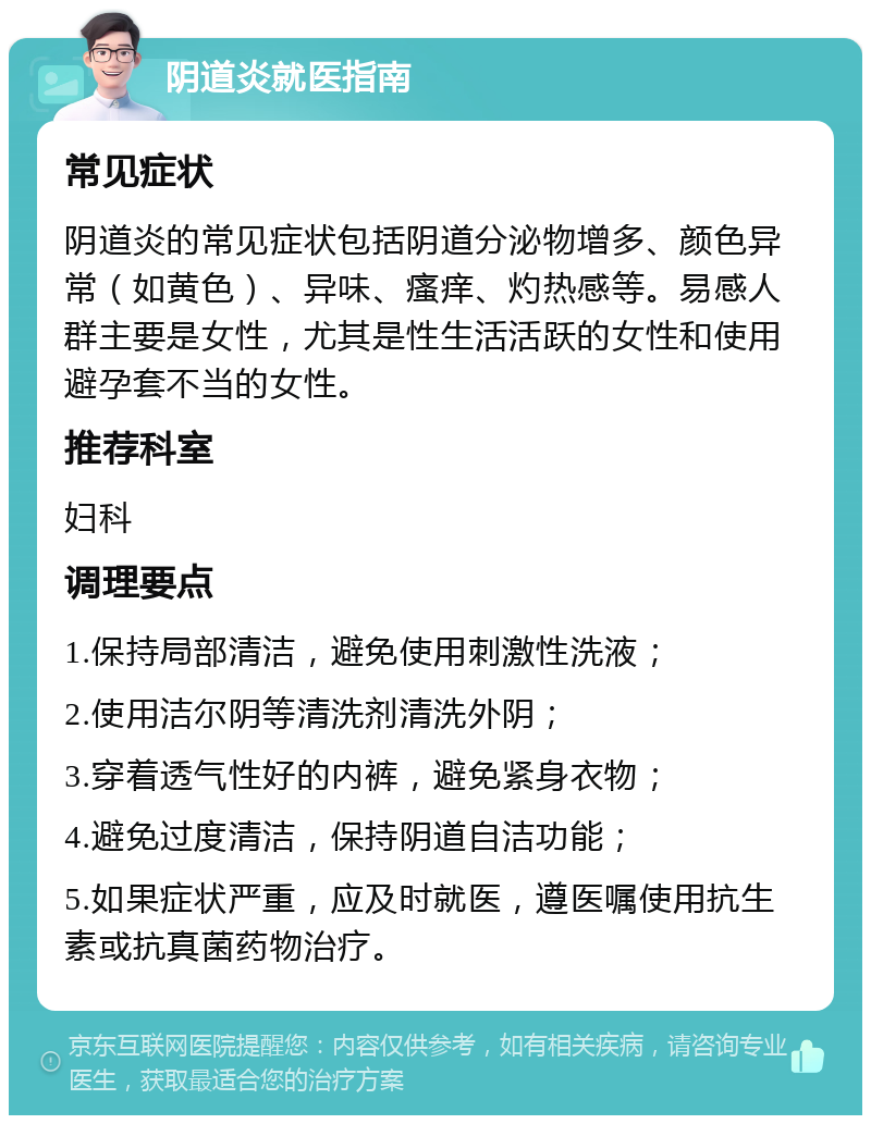 阴道炎就医指南 常见症状 阴道炎的常见症状包括阴道分泌物增多、颜色异常（如黄色）、异味、瘙痒、灼热感等。易感人群主要是女性，尤其是性生活活跃的女性和使用避孕套不当的女性。 推荐科室 妇科 调理要点 1.保持局部清洁，避免使用刺激性洗液； 2.使用洁尔阴等清洗剂清洗外阴； 3.穿着透气性好的内裤，避免紧身衣物； 4.避免过度清洁，保持阴道自洁功能； 5.如果症状严重，应及时就医，遵医嘱使用抗生素或抗真菌药物治疗。