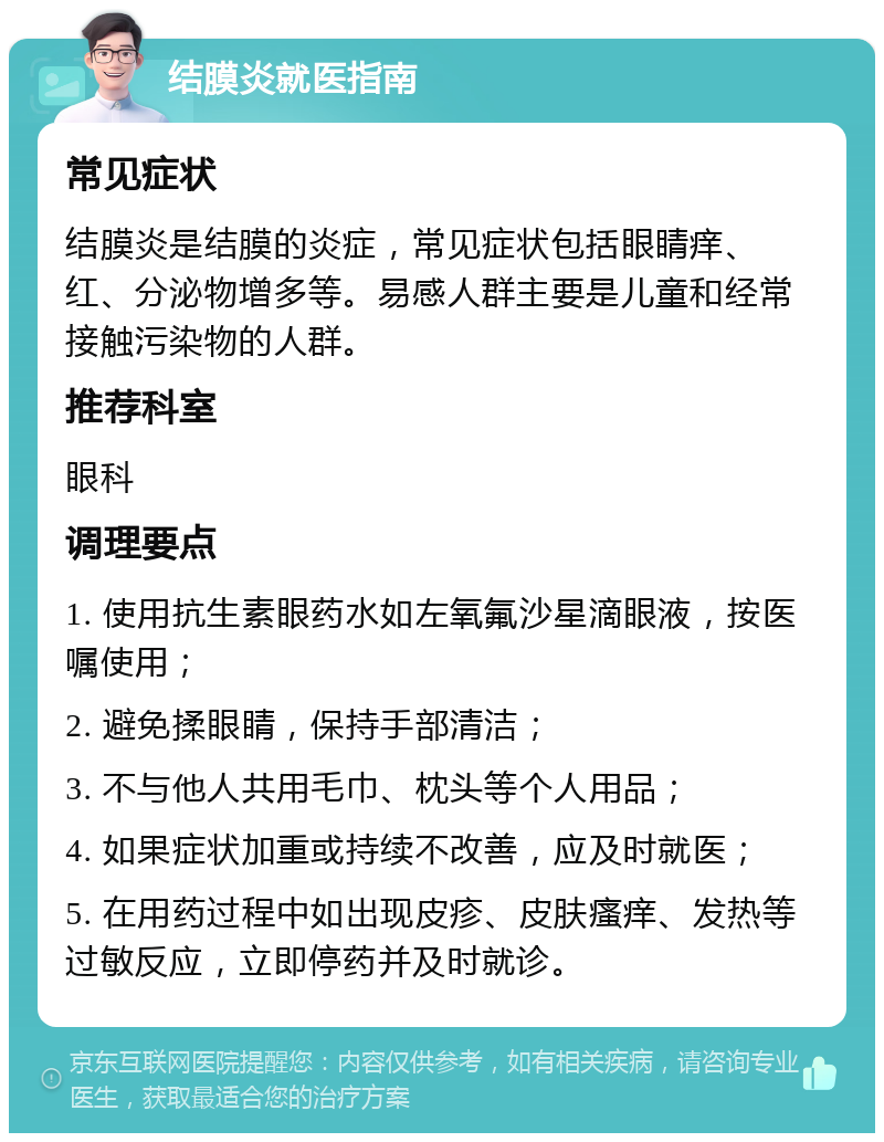 结膜炎就医指南 常见症状 结膜炎是结膜的炎症，常见症状包括眼睛痒、红、分泌物增多等。易感人群主要是儿童和经常接触污染物的人群。 推荐科室 眼科 调理要点 1. 使用抗生素眼药水如左氧氟沙星滴眼液，按医嘱使用； 2. 避免揉眼睛，保持手部清洁； 3. 不与他人共用毛巾、枕头等个人用品； 4. 如果症状加重或持续不改善，应及时就医； 5. 在用药过程中如出现皮疹、皮肤瘙痒、发热等过敏反应，立即停药并及时就诊。