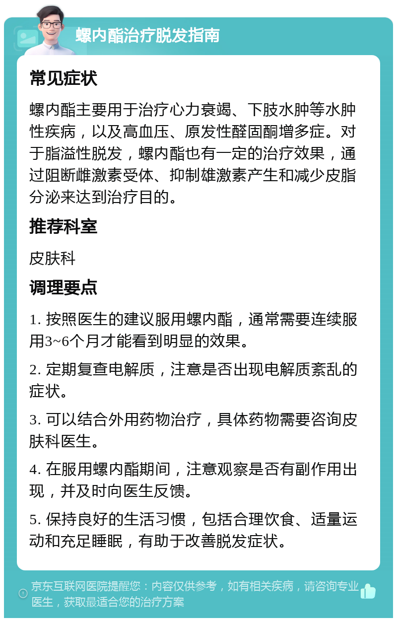 螺内酯治疗脱发指南 常见症状 螺内酯主要用于治疗心力衰竭、下肢水肿等水肿性疾病，以及高血压、原发性醛固酮增多症。对于脂溢性脱发，螺内酯也有一定的治疗效果，通过阻断雌激素受体、抑制雄激素产生和减少皮脂分泌来达到治疗目的。 推荐科室 皮肤科 调理要点 1. 按照医生的建议服用螺内酯，通常需要连续服用3~6个月才能看到明显的效果。 2. 定期复查电解质，注意是否出现电解质紊乱的症状。 3. 可以结合外用药物治疗，具体药物需要咨询皮肤科医生。 4. 在服用螺内酯期间，注意观察是否有副作用出现，并及时向医生反馈。 5. 保持良好的生活习惯，包括合理饮食、适量运动和充足睡眠，有助于改善脱发症状。