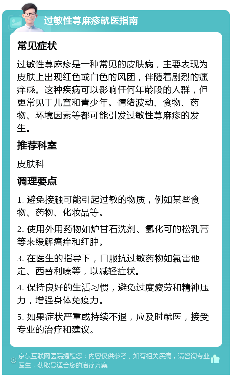 过敏性荨麻疹就医指南 常见症状 过敏性荨麻疹是一种常见的皮肤病，主要表现为皮肤上出现红色或白色的风团，伴随着剧烈的瘙痒感。这种疾病可以影响任何年龄段的人群，但更常见于儿童和青少年。情绪波动、食物、药物、环境因素等都可能引发过敏性荨麻疹的发生。 推荐科室 皮肤科 调理要点 1. 避免接触可能引起过敏的物质，例如某些食物、药物、化妆品等。 2. 使用外用药物如炉甘石洗剂、氢化可的松乳膏等来缓解瘙痒和红肿。 3. 在医生的指导下，口服抗过敏药物如氯雷他定、西替利嗪等，以减轻症状。 4. 保持良好的生活习惯，避免过度疲劳和精神压力，增强身体免疫力。 5. 如果症状严重或持续不退，应及时就医，接受专业的治疗和建议。