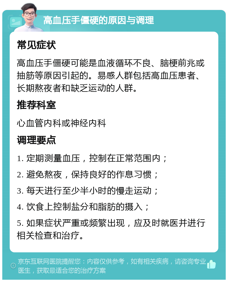 高血压手僵硬的原因与调理 常见症状 高血压手僵硬可能是血液循环不良、脑梗前兆或抽筋等原因引起的。易感人群包括高血压患者、长期熬夜者和缺乏运动的人群。 推荐科室 心血管内科或神经内科 调理要点 1. 定期测量血压，控制在正常范围内； 2. 避免熬夜，保持良好的作息习惯； 3. 每天进行至少半小时的慢走运动； 4. 饮食上控制盐分和脂肪的摄入； 5. 如果症状严重或频繁出现，应及时就医并进行相关检查和治疗。