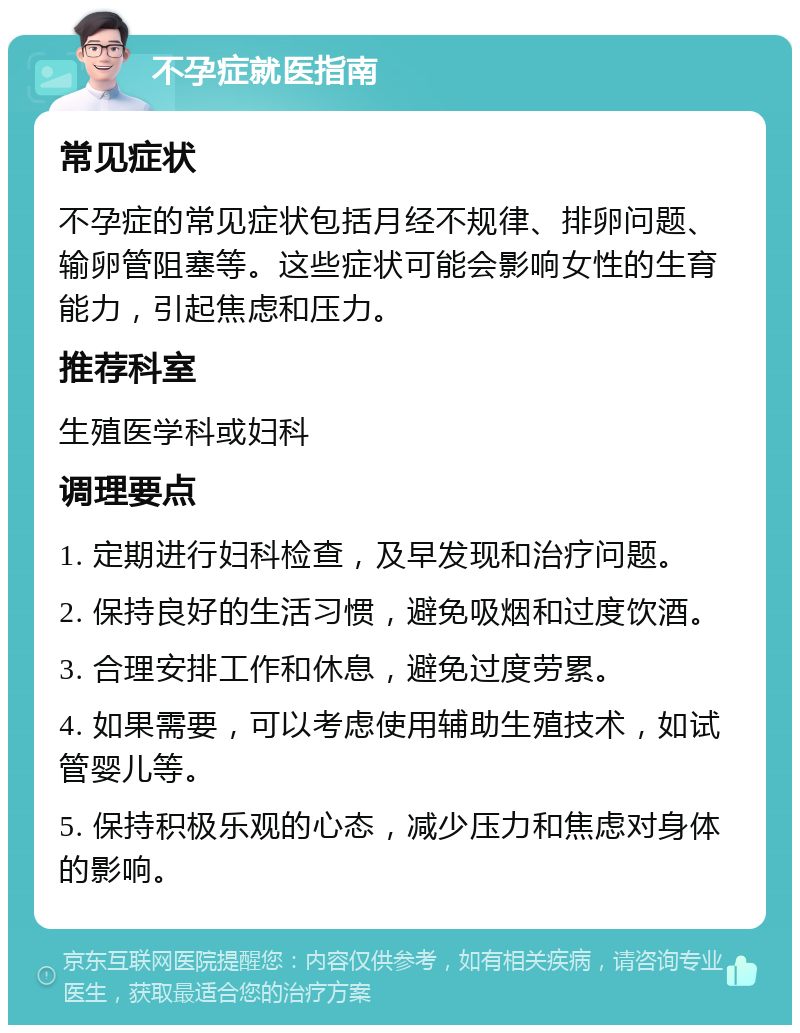 不孕症就医指南 常见症状 不孕症的常见症状包括月经不规律、排卵问题、输卵管阻塞等。这些症状可能会影响女性的生育能力，引起焦虑和压力。 推荐科室 生殖医学科或妇科 调理要点 1. 定期进行妇科检查，及早发现和治疗问题。 2. 保持良好的生活习惯，避免吸烟和过度饮酒。 3. 合理安排工作和休息，避免过度劳累。 4. 如果需要，可以考虑使用辅助生殖技术，如试管婴儿等。 5. 保持积极乐观的心态，减少压力和焦虑对身体的影响。