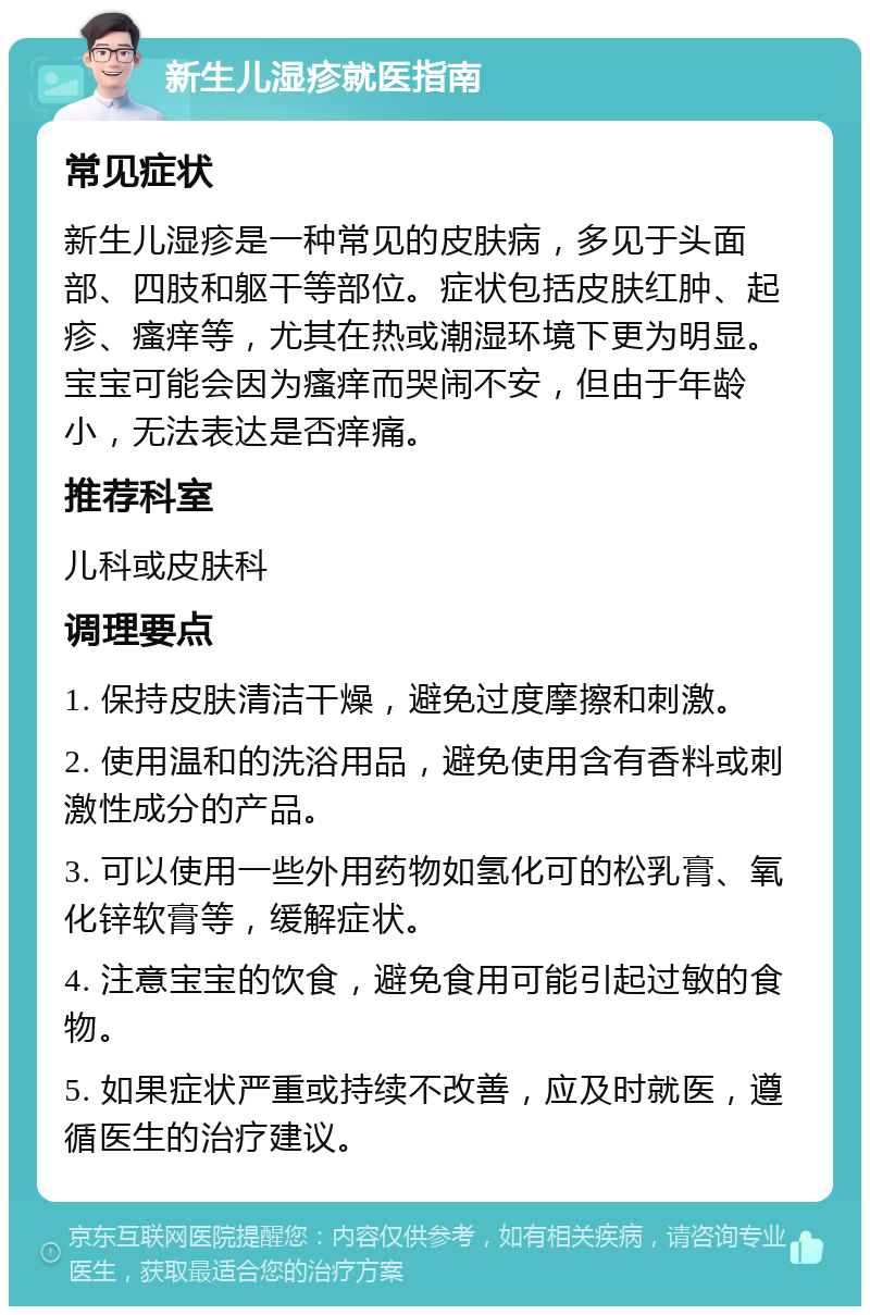 新生儿湿疹就医指南 常见症状 新生儿湿疹是一种常见的皮肤病，多见于头面部、四肢和躯干等部位。症状包括皮肤红肿、起疹、瘙痒等，尤其在热或潮湿环境下更为明显。宝宝可能会因为瘙痒而哭闹不安，但由于年龄小，无法表达是否痒痛。 推荐科室 儿科或皮肤科 调理要点 1. 保持皮肤清洁干燥，避免过度摩擦和刺激。 2. 使用温和的洗浴用品，避免使用含有香料或刺激性成分的产品。 3. 可以使用一些外用药物如氢化可的松乳膏、氧化锌软膏等，缓解症状。 4. 注意宝宝的饮食，避免食用可能引起过敏的食物。 5. 如果症状严重或持续不改善，应及时就医，遵循医生的治疗建议。