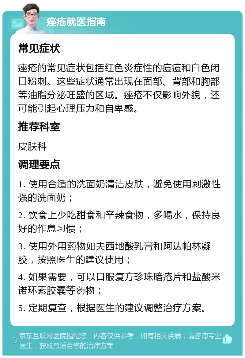 痤疮就医指南 常见症状 痤疮的常见症状包括红色炎症性的痘痘和白色闭口粉刺。这些症状通常出现在面部、背部和胸部等油脂分泌旺盛的区域。痤疮不仅影响外貌，还可能引起心理压力和自卑感。 推荐科室 皮肤科 调理要点 1. 使用合适的洗面奶清洁皮肤，避免使用刺激性强的洗面奶； 2. 饮食上少吃甜食和辛辣食物，多喝水，保持良好的作息习惯； 3. 使用外用药物如夫西地酸乳膏和阿达帕林凝胶，按照医生的建议使用； 4. 如果需要，可以口服复方珍珠暗疮片和盐酸米诺环素胶囊等药物； 5. 定期复查，根据医生的建议调整治疗方案。