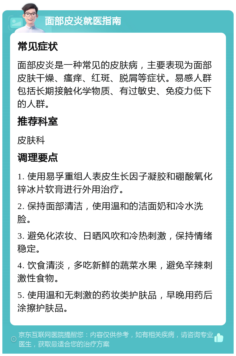 面部皮炎就医指南 常见症状 面部皮炎是一种常见的皮肤病，主要表现为面部皮肤干燥、瘙痒、红斑、脱屑等症状。易感人群包括长期接触化学物质、有过敏史、免疫力低下的人群。 推荐科室 皮肤科 调理要点 1. 使用易孚重组人表皮生长因子凝胶和硼酸氧化锌冰片软膏进行外用治疗。 2. 保持面部清洁，使用温和的洁面奶和冷水洗脸。 3. 避免化浓妆、日晒风吹和冷热刺激，保持情绪稳定。 4. 饮食清淡，多吃新鲜的蔬菜水果，避免辛辣刺激性食物。 5. 使用温和无刺激的药妆类护肤品，早晚用药后涂擦护肤品。