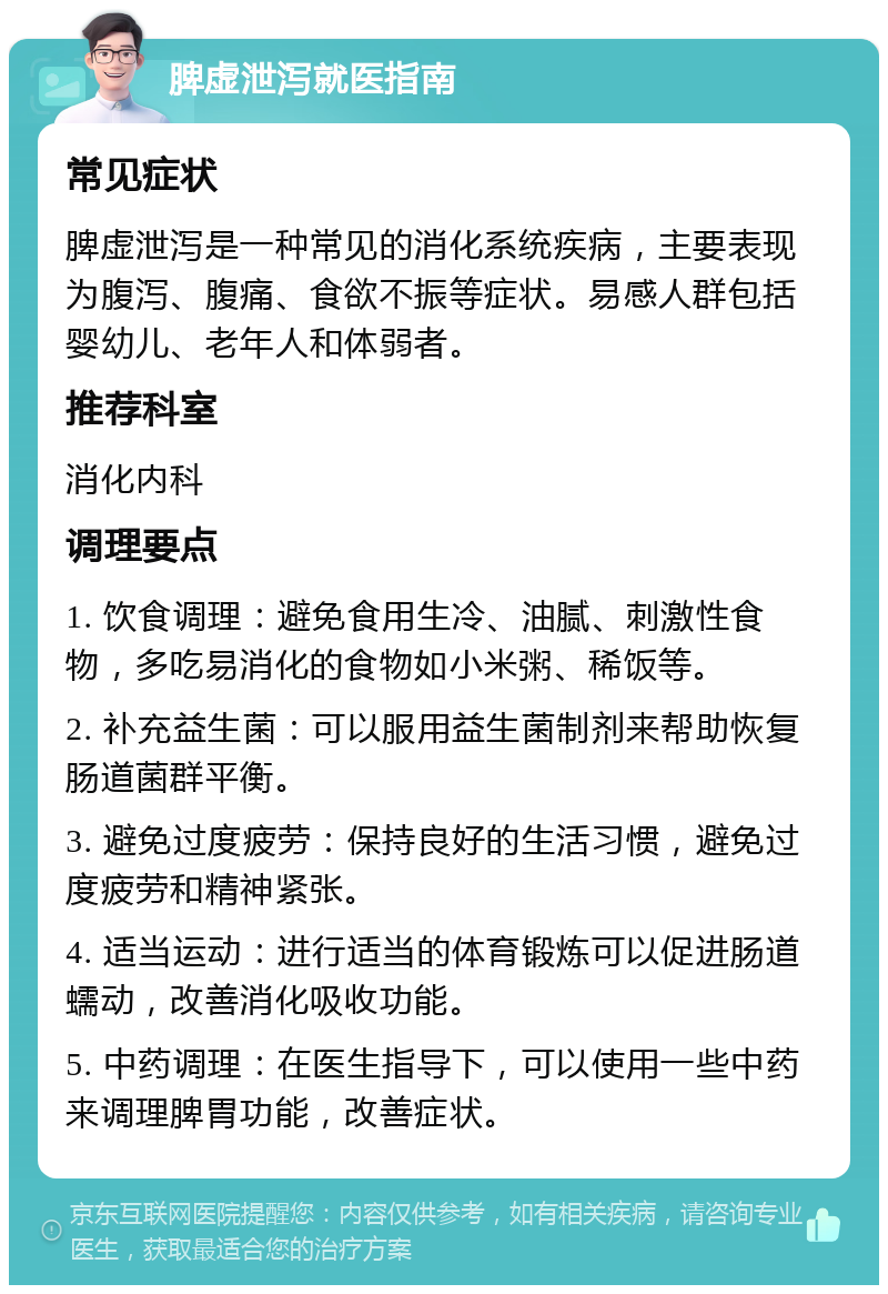 脾虚泄泻就医指南 常见症状 脾虚泄泻是一种常见的消化系统疾病，主要表现为腹泻、腹痛、食欲不振等症状。易感人群包括婴幼儿、老年人和体弱者。 推荐科室 消化内科 调理要点 1. 饮食调理：避免食用生冷、油腻、刺激性食物，多吃易消化的食物如小米粥、稀饭等。 2. 补充益生菌：可以服用益生菌制剂来帮助恢复肠道菌群平衡。 3. 避免过度疲劳：保持良好的生活习惯，避免过度疲劳和精神紧张。 4. 适当运动：进行适当的体育锻炼可以促进肠道蠕动，改善消化吸收功能。 5. 中药调理：在医生指导下，可以使用一些中药来调理脾胃功能，改善症状。