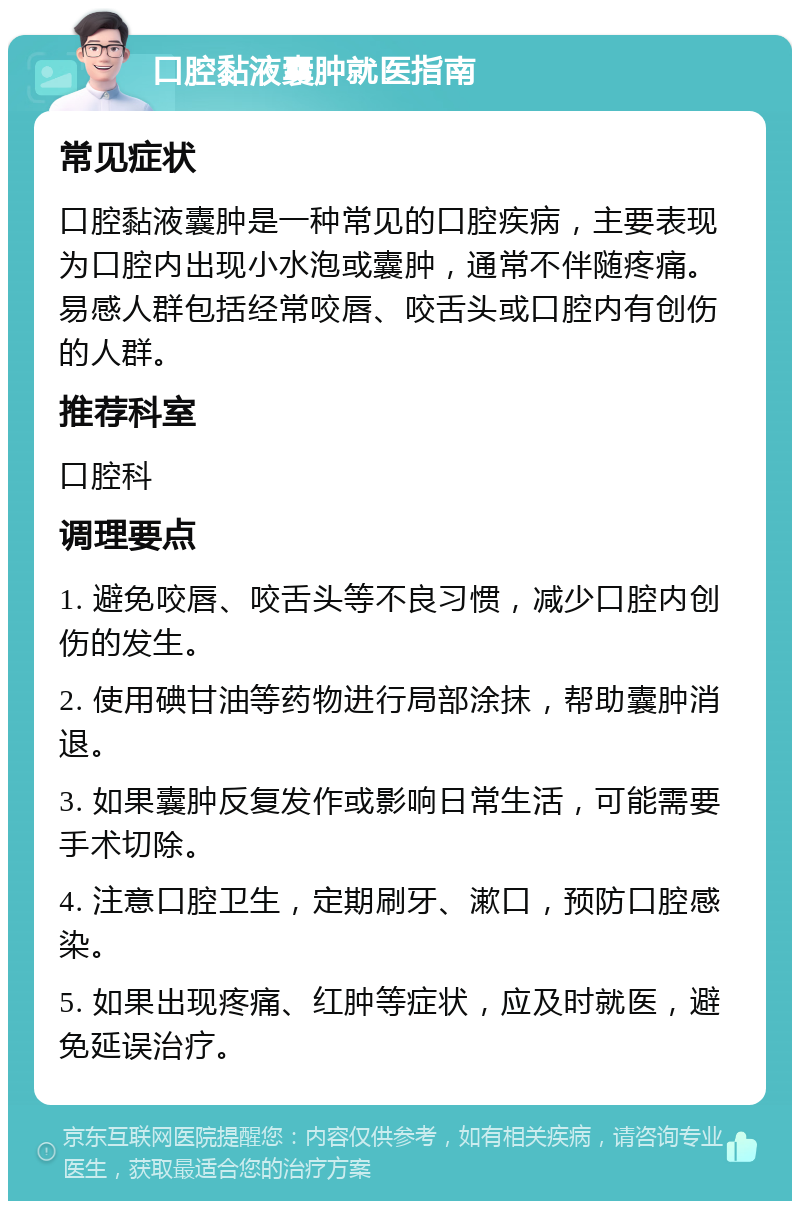 口腔黏液囊肿就医指南 常见症状 口腔黏液囊肿是一种常见的口腔疾病，主要表现为口腔内出现小水泡或囊肿，通常不伴随疼痛。易感人群包括经常咬唇、咬舌头或口腔内有创伤的人群。 推荐科室 口腔科 调理要点 1. 避免咬唇、咬舌头等不良习惯，减少口腔内创伤的发生。 2. 使用碘甘油等药物进行局部涂抹，帮助囊肿消退。 3. 如果囊肿反复发作或影响日常生活，可能需要手术切除。 4. 注意口腔卫生，定期刷牙、漱口，预防口腔感染。 5. 如果出现疼痛、红肿等症状，应及时就医，避免延误治疗。