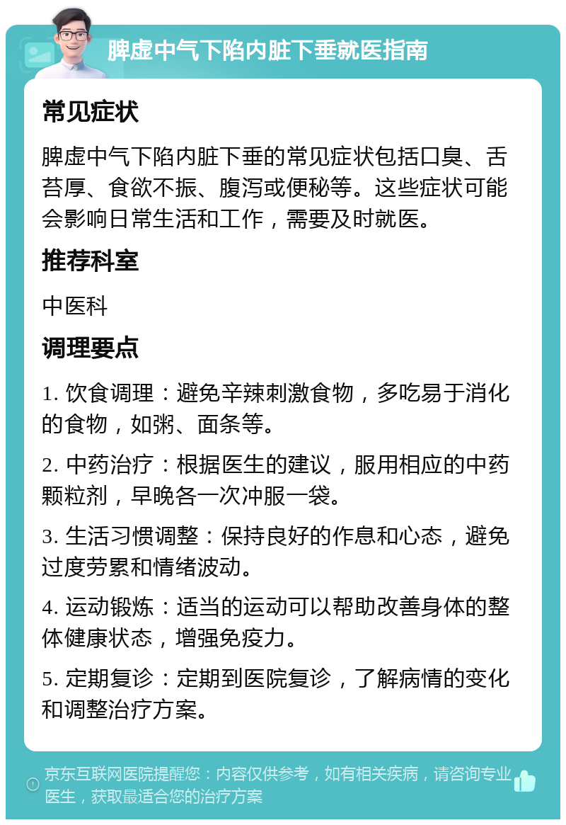 脾虚中气下陷内脏下垂就医指南 常见症状 脾虚中气下陷内脏下垂的常见症状包括口臭、舌苔厚、食欲不振、腹泻或便秘等。这些症状可能会影响日常生活和工作，需要及时就医。 推荐科室 中医科 调理要点 1. 饮食调理：避免辛辣刺激食物，多吃易于消化的食物，如粥、面条等。 2. 中药治疗：根据医生的建议，服用相应的中药颗粒剂，早晚各一次冲服一袋。 3. 生活习惯调整：保持良好的作息和心态，避免过度劳累和情绪波动。 4. 运动锻炼：适当的运动可以帮助改善身体的整体健康状态，增强免疫力。 5. 定期复诊：定期到医院复诊，了解病情的变化和调整治疗方案。