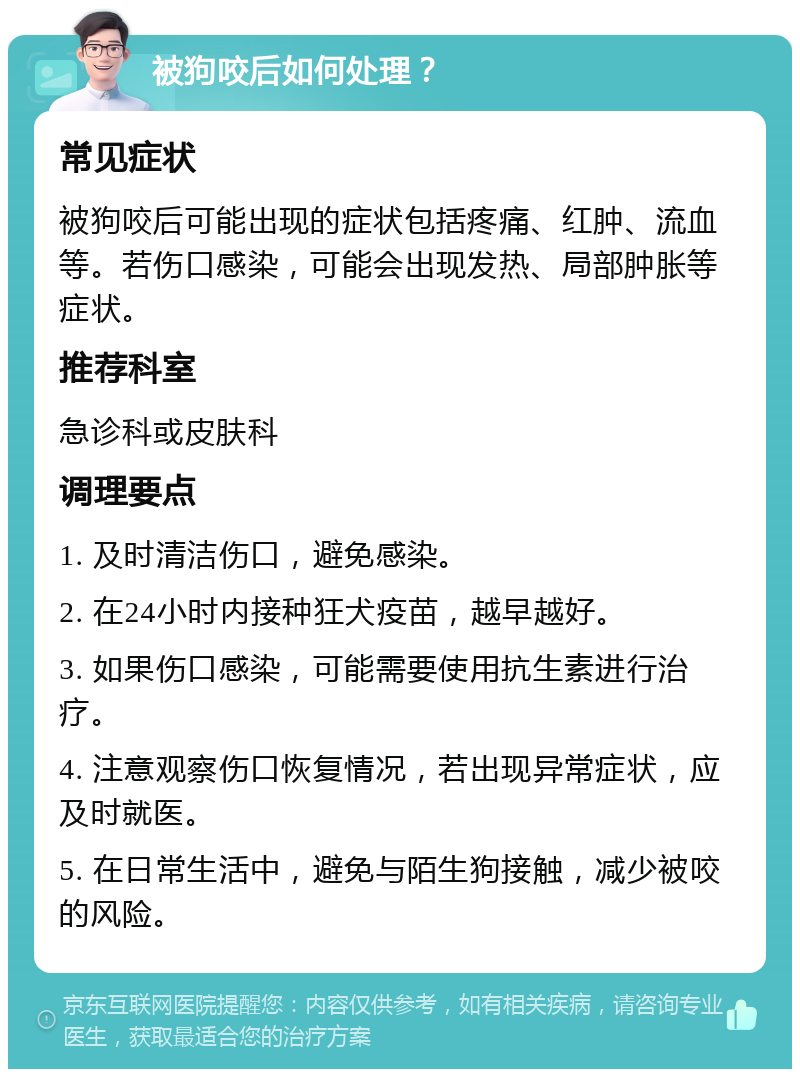 被狗咬后如何处理？ 常见症状 被狗咬后可能出现的症状包括疼痛、红肿、流血等。若伤口感染，可能会出现发热、局部肿胀等症状。 推荐科室 急诊科或皮肤科 调理要点 1. 及时清洁伤口，避免感染。 2. 在24小时内接种狂犬疫苗，越早越好。 3. 如果伤口感染，可能需要使用抗生素进行治疗。 4. 注意观察伤口恢复情况，若出现异常症状，应及时就医。 5. 在日常生活中，避免与陌生狗接触，减少被咬的风险。