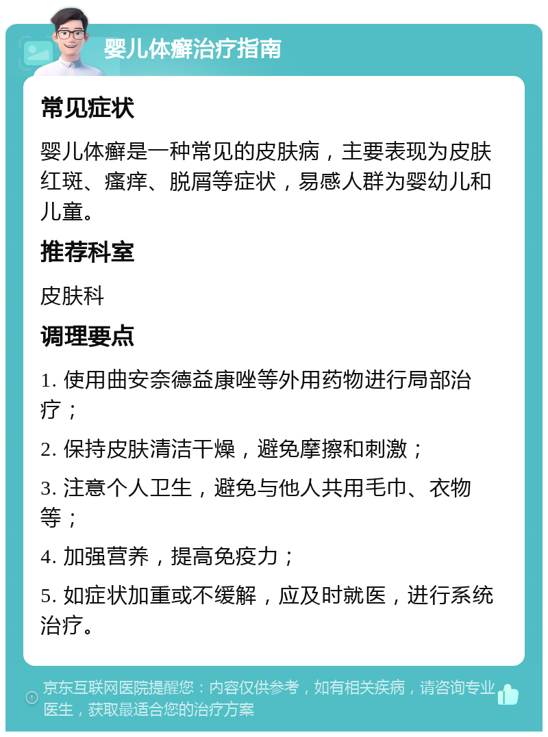 婴儿体癣治疗指南 常见症状 婴儿体癣是一种常见的皮肤病，主要表现为皮肤红斑、瘙痒、脱屑等症状，易感人群为婴幼儿和儿童。 推荐科室 皮肤科 调理要点 1. 使用曲安奈德益康唑等外用药物进行局部治疗； 2. 保持皮肤清洁干燥，避免摩擦和刺激； 3. 注意个人卫生，避免与他人共用毛巾、衣物等； 4. 加强营养，提高免疫力； 5. 如症状加重或不缓解，应及时就医，进行系统治疗。