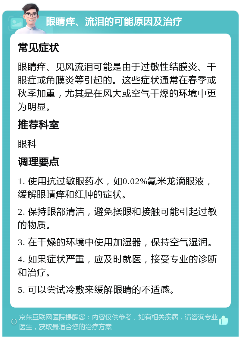 眼睛痒、流泪的可能原因及治疗 常见症状 眼睛痒、见风流泪可能是由于过敏性结膜炎、干眼症或角膜炎等引起的。这些症状通常在春季或秋季加重，尤其是在风大或空气干燥的环境中更为明显。 推荐科室 眼科 调理要点 1. 使用抗过敏眼药水，如0.02%氟米龙滴眼液，缓解眼睛痒和红肿的症状。 2. 保持眼部清洁，避免揉眼和接触可能引起过敏的物质。 3. 在干燥的环境中使用加湿器，保持空气湿润。 4. 如果症状严重，应及时就医，接受专业的诊断和治疗。 5. 可以尝试冷敷来缓解眼睛的不适感。