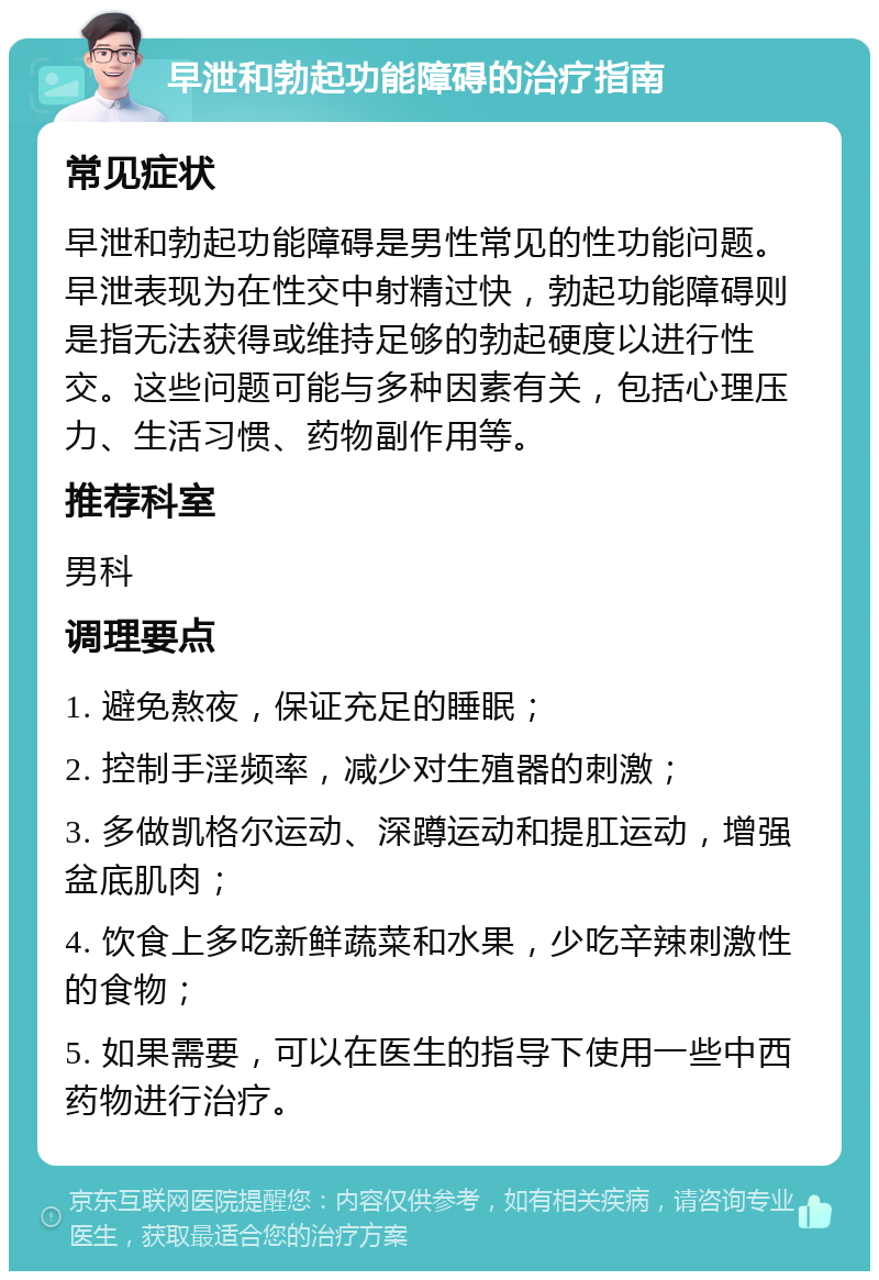 早泄和勃起功能障碍的治疗指南 常见症状 早泄和勃起功能障碍是男性常见的性功能问题。早泄表现为在性交中射精过快，勃起功能障碍则是指无法获得或维持足够的勃起硬度以进行性交。这些问题可能与多种因素有关，包括心理压力、生活习惯、药物副作用等。 推荐科室 男科 调理要点 1. 避免熬夜，保证充足的睡眠； 2. 控制手淫频率，减少对生殖器的刺激； 3. 多做凯格尔运动、深蹲运动和提肛运动，增强盆底肌肉； 4. 饮食上多吃新鲜蔬菜和水果，少吃辛辣刺激性的食物； 5. 如果需要，可以在医生的指导下使用一些中西药物进行治疗。