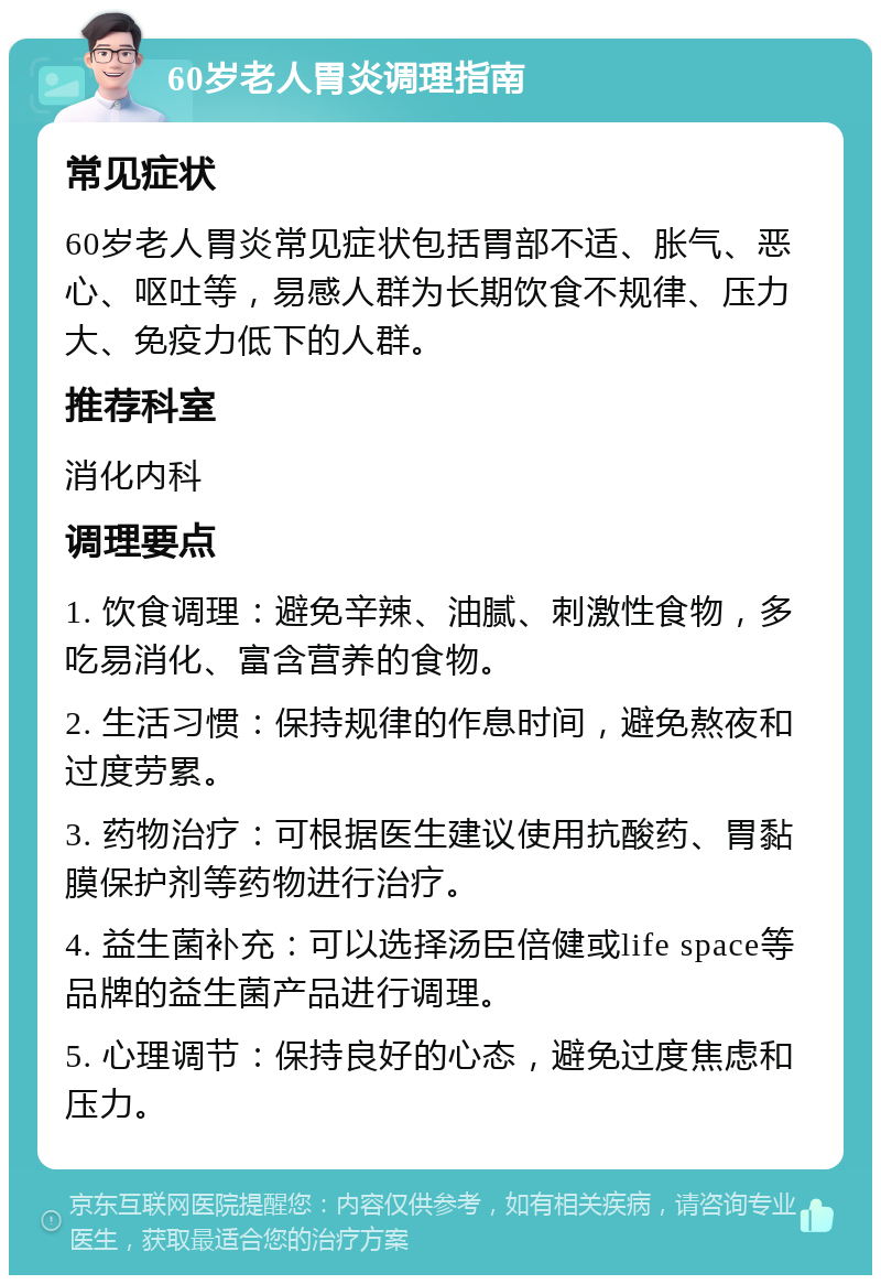 60岁老人胃炎调理指南 常见症状 60岁老人胃炎常见症状包括胃部不适、胀气、恶心、呕吐等，易感人群为长期饮食不规律、压力大、免疫力低下的人群。 推荐科室 消化内科 调理要点 1. 饮食调理：避免辛辣、油腻、刺激性食物，多吃易消化、富含营养的食物。 2. 生活习惯：保持规律的作息时间，避免熬夜和过度劳累。 3. 药物治疗：可根据医生建议使用抗酸药、胃黏膜保护剂等药物进行治疗。 4. 益生菌补充：可以选择汤臣倍健或life space等品牌的益生菌产品进行调理。 5. 心理调节：保持良好的心态，避免过度焦虑和压力。