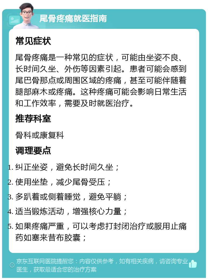 尾骨疼痛就医指南 常见症状 尾骨疼痛是一种常见的症状，可能由坐姿不良、长时间久坐、外伤等因素引起。患者可能会感到尾巴骨那点或周围区域的疼痛，甚至可能伴随着腿部麻木或疼痛。这种疼痛可能会影响日常生活和工作效率，需要及时就医治疗。 推荐科室 骨科或康复科 调理要点 纠正坐姿，避免长时间久坐； 使用坐垫，减少尾骨受压； 多趴着或侧着睡觉，避免平躺； 适当锻炼活动，增强核心力量； 如果疼痛严重，可以考虑打封闭治疗或服用止痛药如塞来昔布胶囊；