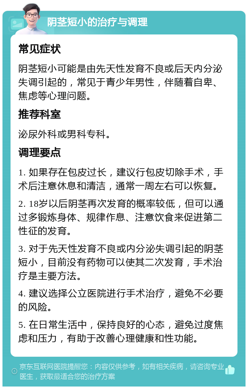 阴茎短小的治疗与调理 常见症状 阴茎短小可能是由先天性发育不良或后天内分泌失调引起的，常见于青少年男性，伴随着自卑、焦虑等心理问题。 推荐科室 泌尿外科或男科专科。 调理要点 1. 如果存在包皮过长，建议行包皮切除手术，手术后注意休息和清洁，通常一周左右可以恢复。 2. 18岁以后阴茎再次发育的概率较低，但可以通过多锻炼身体、规律作息、注意饮食来促进第二性征的发育。 3. 对于先天性发育不良或内分泌失调引起的阴茎短小，目前没有药物可以使其二次发育，手术治疗是主要方法。 4. 建议选择公立医院进行手术治疗，避免不必要的风险。 5. 在日常生活中，保持良好的心态，避免过度焦虑和压力，有助于改善心理健康和性功能。