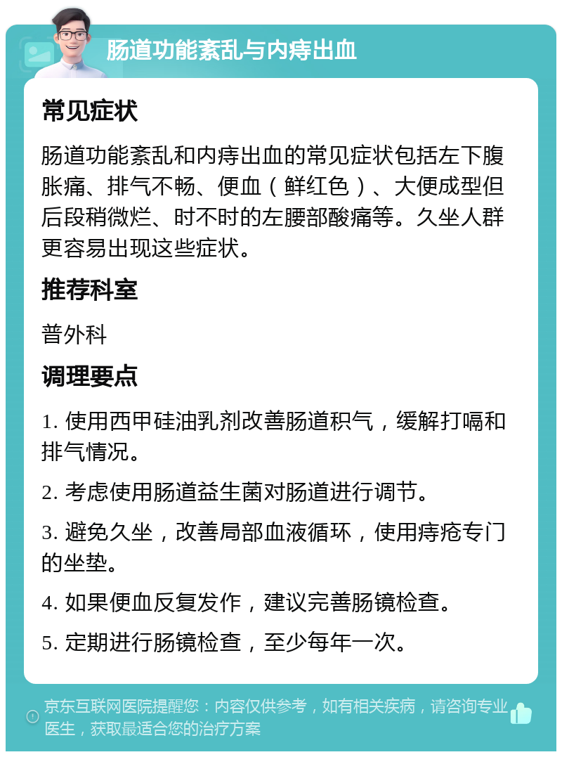 肠道功能紊乱与内痔出血 常见症状 肠道功能紊乱和内痔出血的常见症状包括左下腹胀痛、排气不畅、便血（鲜红色）、大便成型但后段稍微烂、时不时的左腰部酸痛等。久坐人群更容易出现这些症状。 推荐科室 普外科 调理要点 1. 使用西甲硅油乳剂改善肠道积气，缓解打嗝和排气情况。 2. 考虑使用肠道益生菌对肠道进行调节。 3. 避免久坐，改善局部血液循环，使用痔疮专门的坐垫。 4. 如果便血反复发作，建议完善肠镜检查。 5. 定期进行肠镜检查，至少每年一次。