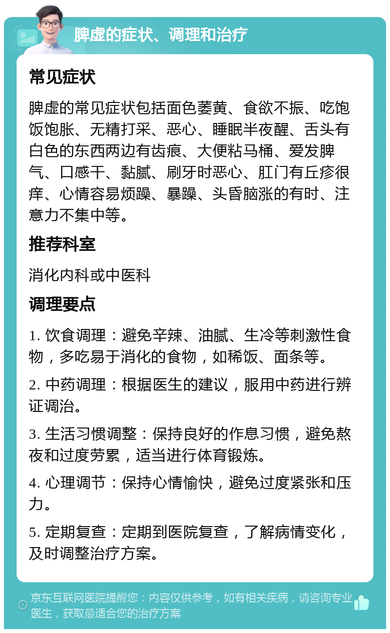 脾虚的症状、调理和治疗 常见症状 脾虚的常见症状包括面色萎黄、食欲不振、吃饱饭饱胀、无精打采、恶心、睡眠半夜醒、舌头有白色的东西两边有齿痕、大便粘马桶、爱发脾气、口感干、黏腻、刷牙时恶心、肛门有丘疹很痒、心情容易烦躁、暴躁、头昏脑涨的有时、注意力不集中等。 推荐科室 消化内科或中医科 调理要点 1. 饮食调理：避免辛辣、油腻、生冷等刺激性食物，多吃易于消化的食物，如稀饭、面条等。 2. 中药调理：根据医生的建议，服用中药进行辨证调治。 3. 生活习惯调整：保持良好的作息习惯，避免熬夜和过度劳累，适当进行体育锻炼。 4. 心理调节：保持心情愉快，避免过度紧张和压力。 5. 定期复查：定期到医院复查，了解病情变化，及时调整治疗方案。