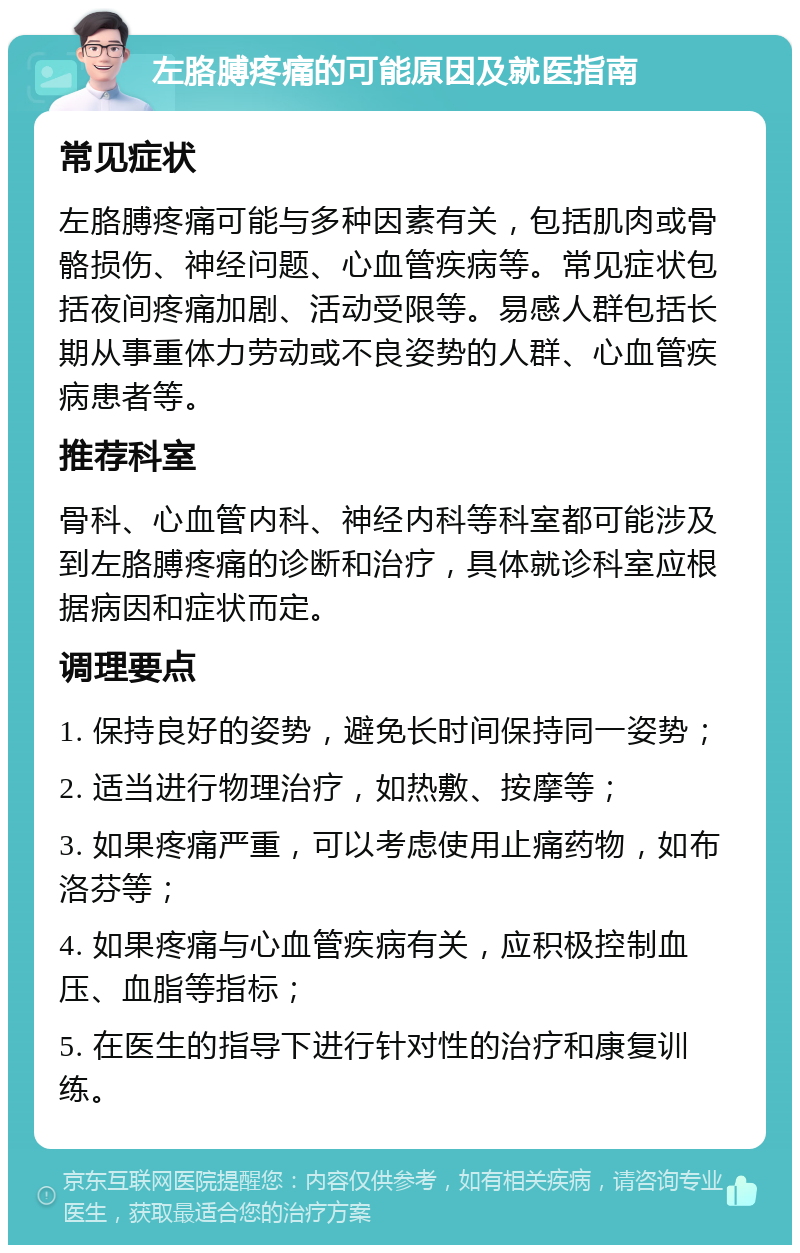 左胳膊疼痛的可能原因及就医指南 常见症状 左胳膊疼痛可能与多种因素有关，包括肌肉或骨骼损伤、神经问题、心血管疾病等。常见症状包括夜间疼痛加剧、活动受限等。易感人群包括长期从事重体力劳动或不良姿势的人群、心血管疾病患者等。 推荐科室 骨科、心血管内科、神经内科等科室都可能涉及到左胳膊疼痛的诊断和治疗，具体就诊科室应根据病因和症状而定。 调理要点 1. 保持良好的姿势，避免长时间保持同一姿势； 2. 适当进行物理治疗，如热敷、按摩等； 3. 如果疼痛严重，可以考虑使用止痛药物，如布洛芬等； 4. 如果疼痛与心血管疾病有关，应积极控制血压、血脂等指标； 5. 在医生的指导下进行针对性的治疗和康复训练。