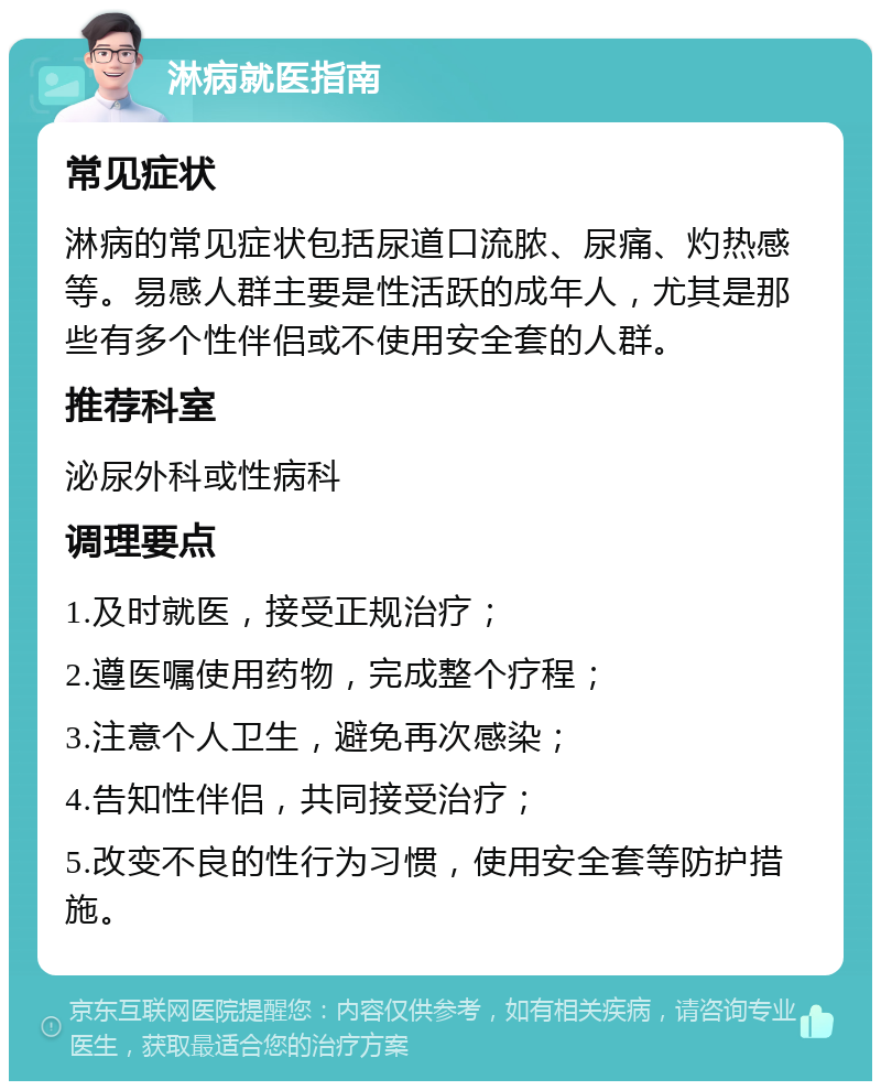 淋病就医指南 常见症状 淋病的常见症状包括尿道口流脓、尿痛、灼热感等。易感人群主要是性活跃的成年人，尤其是那些有多个性伴侣或不使用安全套的人群。 推荐科室 泌尿外科或性病科 调理要点 1.及时就医，接受正规治疗； 2.遵医嘱使用药物，完成整个疗程； 3.注意个人卫生，避免再次感染； 4.告知性伴侣，共同接受治疗； 5.改变不良的性行为习惯，使用安全套等防护措施。