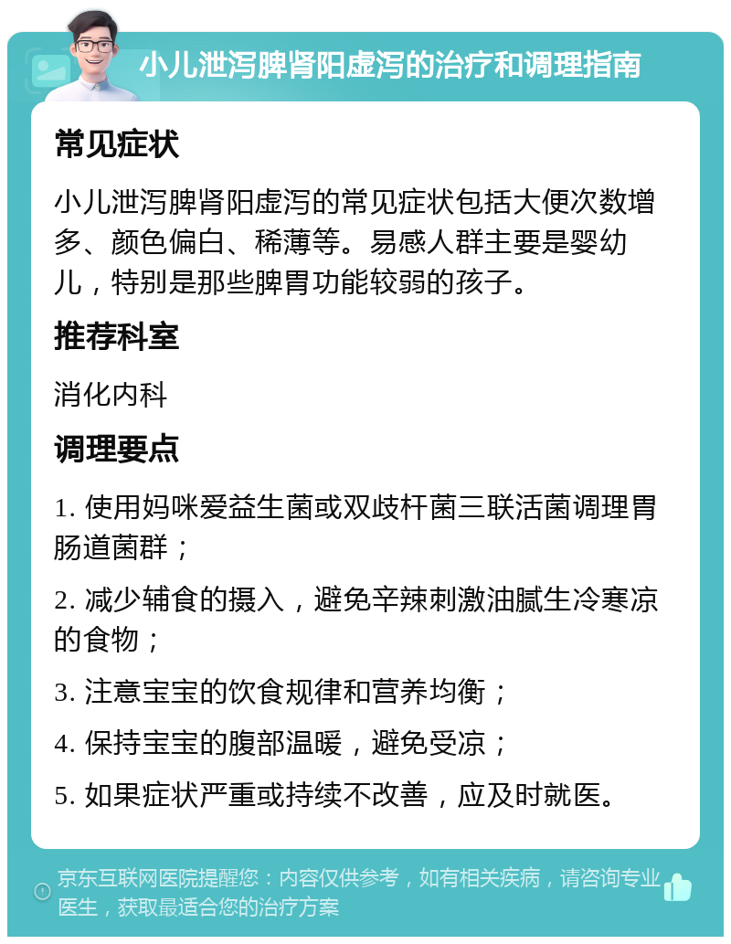 小儿泄泻脾肾阳虚泻的治疗和调理指南 常见症状 小儿泄泻脾肾阳虚泻的常见症状包括大便次数增多、颜色偏白、稀薄等。易感人群主要是婴幼儿，特别是那些脾胃功能较弱的孩子。 推荐科室 消化内科 调理要点 1. 使用妈咪爱益生菌或双歧杆菌三联活菌调理胃肠道菌群； 2. 减少辅食的摄入，避免辛辣刺激油腻生冷寒凉的食物； 3. 注意宝宝的饮食规律和营养均衡； 4. 保持宝宝的腹部温暖，避免受凉； 5. 如果症状严重或持续不改善，应及时就医。