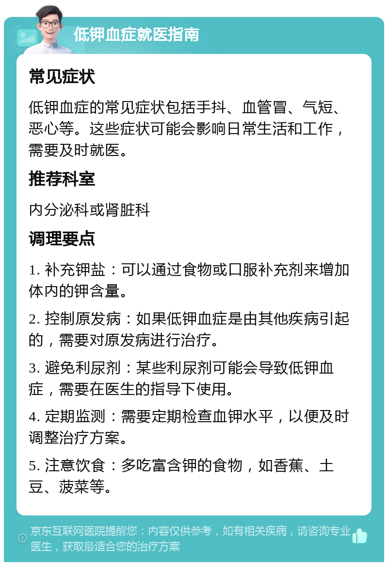 低钾血症就医指南 常见症状 低钾血症的常见症状包括手抖、血管冒、气短、恶心等。这些症状可能会影响日常生活和工作，需要及时就医。 推荐科室 内分泌科或肾脏科 调理要点 1. 补充钾盐：可以通过食物或口服补充剂来增加体内的钾含量。 2. 控制原发病：如果低钾血症是由其他疾病引起的，需要对原发病进行治疗。 3. 避免利尿剂：某些利尿剂可能会导致低钾血症，需要在医生的指导下使用。 4. 定期监测：需要定期检查血钾水平，以便及时调整治疗方案。 5. 注意饮食：多吃富含钾的食物，如香蕉、土豆、菠菜等。