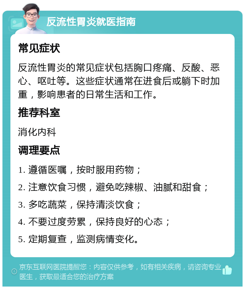 反流性胃炎就医指南 常见症状 反流性胃炎的常见症状包括胸口疼痛、反酸、恶心、呕吐等。这些症状通常在进食后或躺下时加重，影响患者的日常生活和工作。 推荐科室 消化内科 调理要点 1. 遵循医嘱，按时服用药物； 2. 注意饮食习惯，避免吃辣椒、油腻和甜食； 3. 多吃蔬菜，保持清淡饮食； 4. 不要过度劳累，保持良好的心态； 5. 定期复查，监测病情变化。