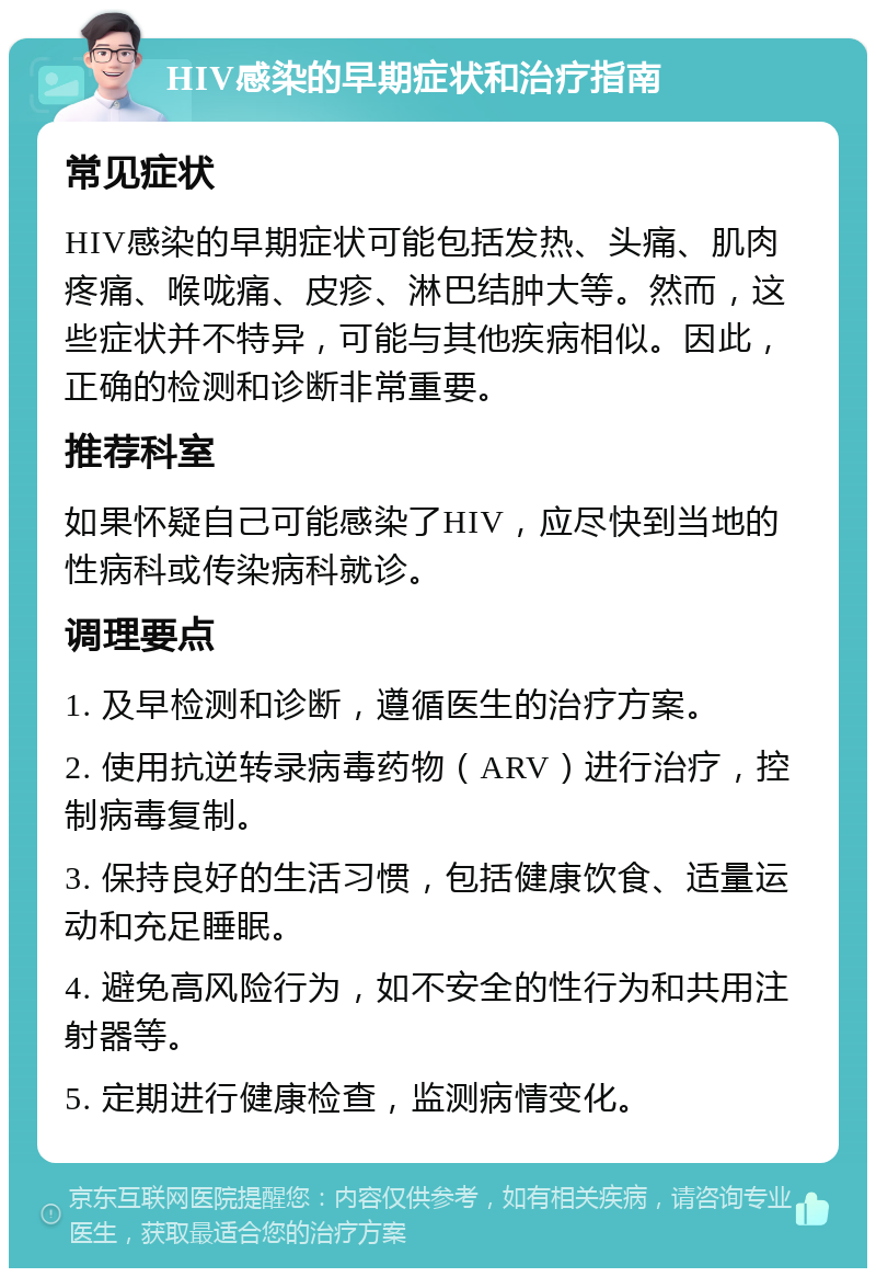 HIV感染的早期症状和治疗指南 常见症状 HIV感染的早期症状可能包括发热、头痛、肌肉疼痛、喉咙痛、皮疹、淋巴结肿大等。然而，这些症状并不特异，可能与其他疾病相似。因此，正确的检测和诊断非常重要。 推荐科室 如果怀疑自己可能感染了HIV，应尽快到当地的性病科或传染病科就诊。 调理要点 1. 及早检测和诊断，遵循医生的治疗方案。 2. 使用抗逆转录病毒药物（ARV）进行治疗，控制病毒复制。 3. 保持良好的生活习惯，包括健康饮食、适量运动和充足睡眠。 4. 避免高风险行为，如不安全的性行为和共用注射器等。 5. 定期进行健康检查，监测病情变化。