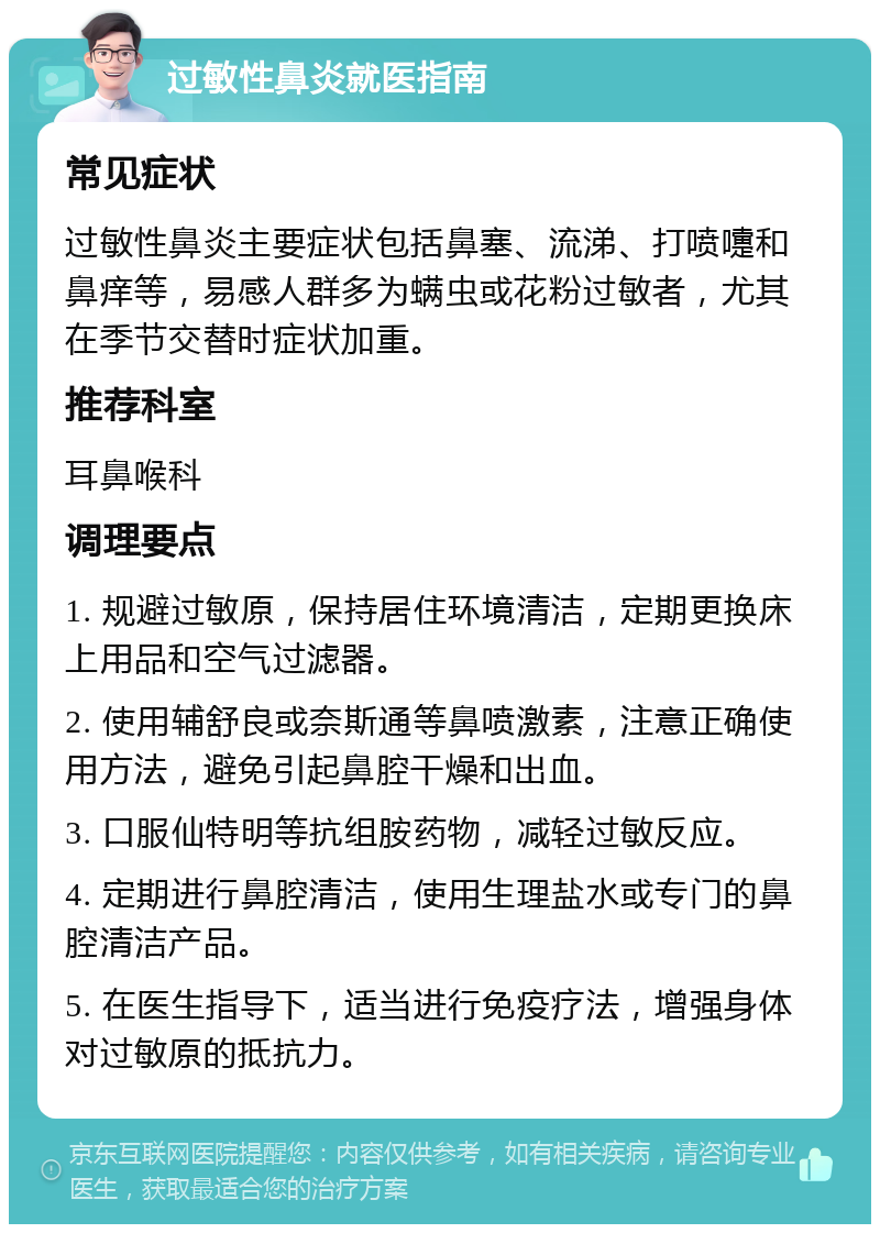 过敏性鼻炎就医指南 常见症状 过敏性鼻炎主要症状包括鼻塞、流涕、打喷嚏和鼻痒等，易感人群多为螨虫或花粉过敏者，尤其在季节交替时症状加重。 推荐科室 耳鼻喉科 调理要点 1. 规避过敏原，保持居住环境清洁，定期更换床上用品和空气过滤器。 2. 使用辅舒良或奈斯通等鼻喷激素，注意正确使用方法，避免引起鼻腔干燥和出血。 3. 口服仙特明等抗组胺药物，减轻过敏反应。 4. 定期进行鼻腔清洁，使用生理盐水或专门的鼻腔清洁产品。 5. 在医生指导下，适当进行免疫疗法，增强身体对过敏原的抵抗力。