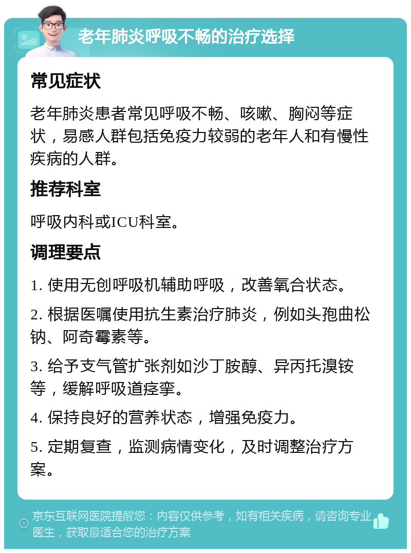 老年肺炎呼吸不畅的治疗选择 常见症状 老年肺炎患者常见呼吸不畅、咳嗽、胸闷等症状，易感人群包括免疫力较弱的老年人和有慢性疾病的人群。 推荐科室 呼吸内科或ICU科室。 调理要点 1. 使用无创呼吸机辅助呼吸，改善氧合状态。 2. 根据医嘱使用抗生素治疗肺炎，例如头孢曲松钠、阿奇霉素等。 3. 给予支气管扩张剂如沙丁胺醇、异丙托溴铵等，缓解呼吸道痉挛。 4. 保持良好的营养状态，增强免疫力。 5. 定期复查，监测病情变化，及时调整治疗方案。