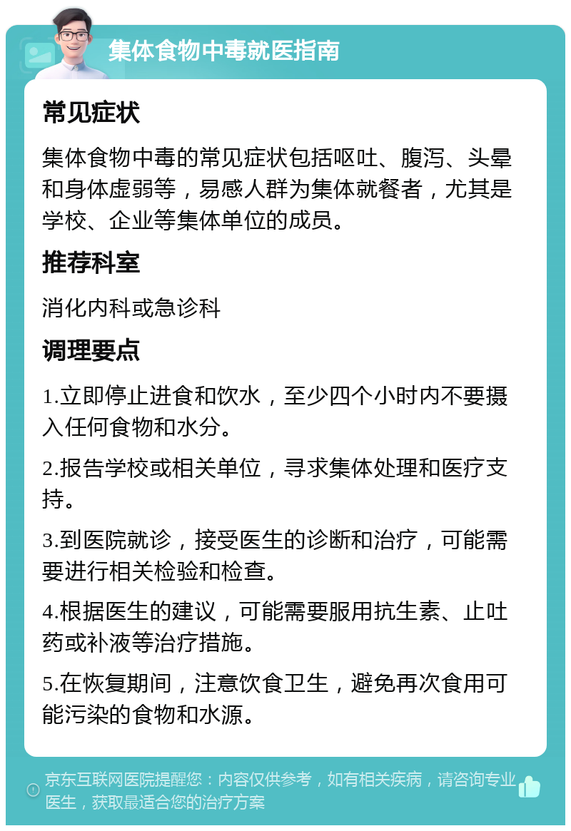 集体食物中毒就医指南 常见症状 集体食物中毒的常见症状包括呕吐、腹泻、头晕和身体虚弱等，易感人群为集体就餐者，尤其是学校、企业等集体单位的成员。 推荐科室 消化内科或急诊科 调理要点 1.立即停止进食和饮水，至少四个小时内不要摄入任何食物和水分。 2.报告学校或相关单位，寻求集体处理和医疗支持。 3.到医院就诊，接受医生的诊断和治疗，可能需要进行相关检验和检查。 4.根据医生的建议，可能需要服用抗生素、止吐药或补液等治疗措施。 5.在恢复期间，注意饮食卫生，避免再次食用可能污染的食物和水源。