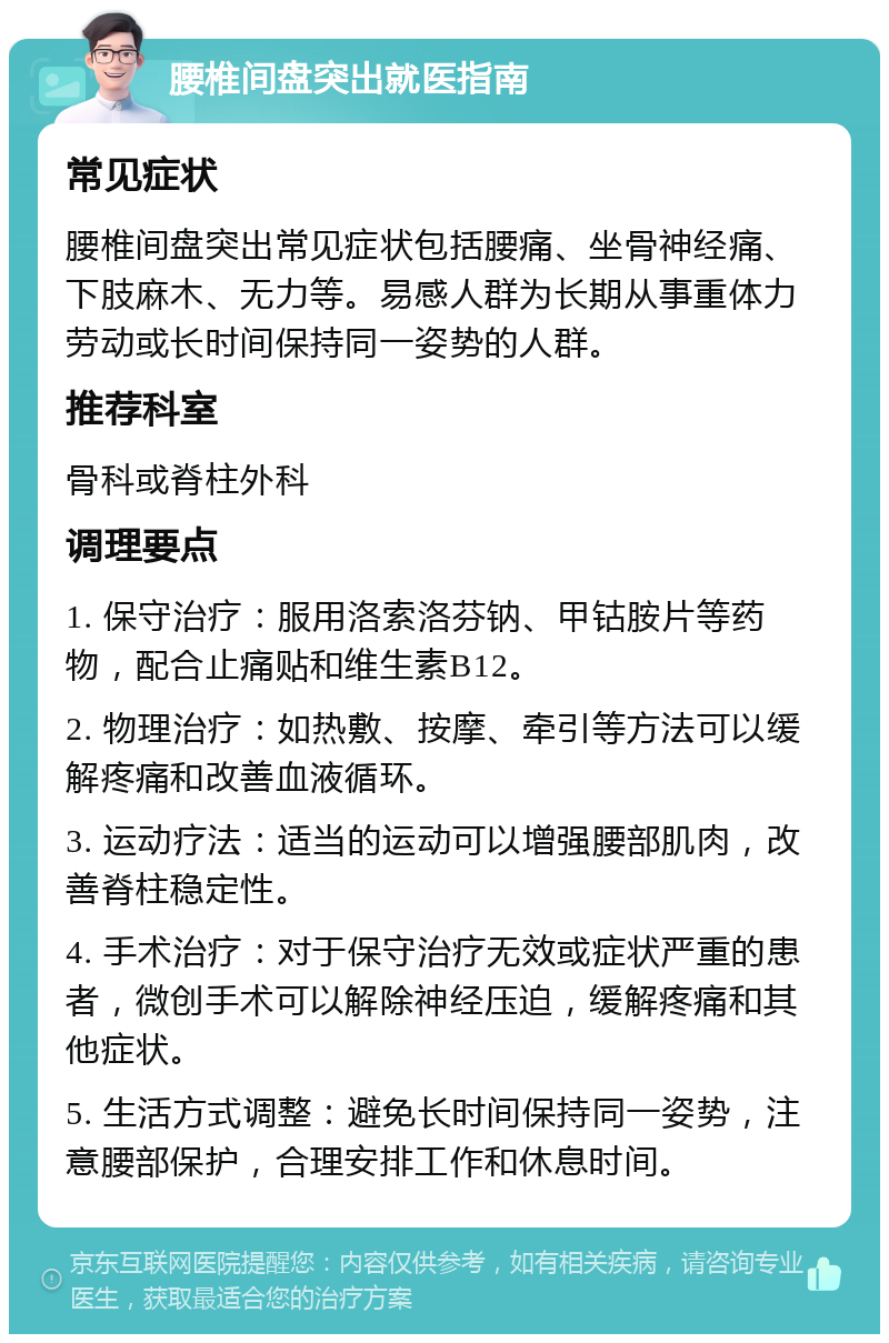 腰椎间盘突出就医指南 常见症状 腰椎间盘突出常见症状包括腰痛、坐骨神经痛、下肢麻木、无力等。易感人群为长期从事重体力劳动或长时间保持同一姿势的人群。 推荐科室 骨科或脊柱外科 调理要点 1. 保守治疗：服用洛索洛芬钠、甲钴胺片等药物，配合止痛贴和维生素B12。 2. 物理治疗：如热敷、按摩、牵引等方法可以缓解疼痛和改善血液循环。 3. 运动疗法：适当的运动可以增强腰部肌肉，改善脊柱稳定性。 4. 手术治疗：对于保守治疗无效或症状严重的患者，微创手术可以解除神经压迫，缓解疼痛和其他症状。 5. 生活方式调整：避免长时间保持同一姿势，注意腰部保护，合理安排工作和休息时间。