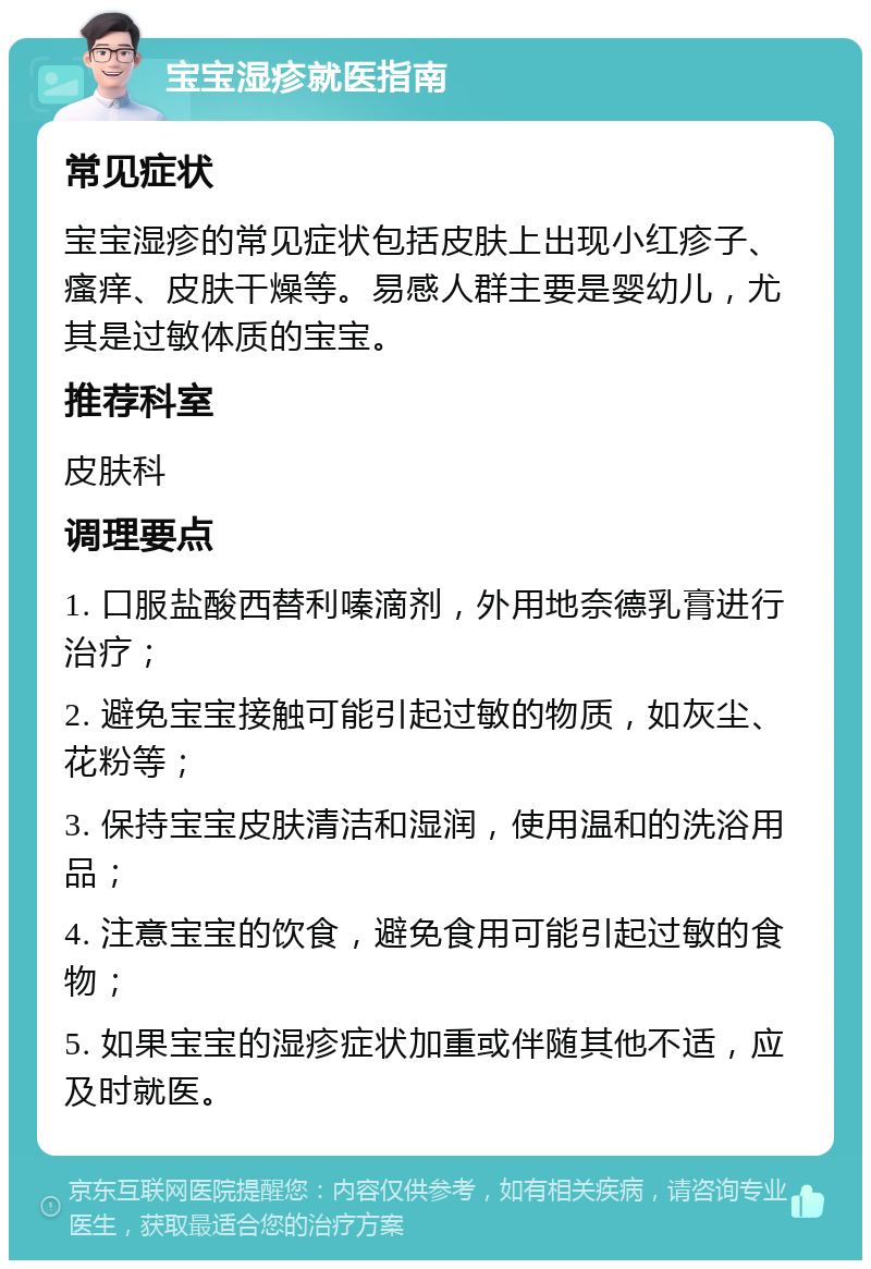 宝宝湿疹就医指南 常见症状 宝宝湿疹的常见症状包括皮肤上出现小红疹子、瘙痒、皮肤干燥等。易感人群主要是婴幼儿，尤其是过敏体质的宝宝。 推荐科室 皮肤科 调理要点 1. 口服盐酸西替利嗪滴剂，外用地奈德乳膏进行治疗； 2. 避免宝宝接触可能引起过敏的物质，如灰尘、花粉等； 3. 保持宝宝皮肤清洁和湿润，使用温和的洗浴用品； 4. 注意宝宝的饮食，避免食用可能引起过敏的食物； 5. 如果宝宝的湿疹症状加重或伴随其他不适，应及时就医。